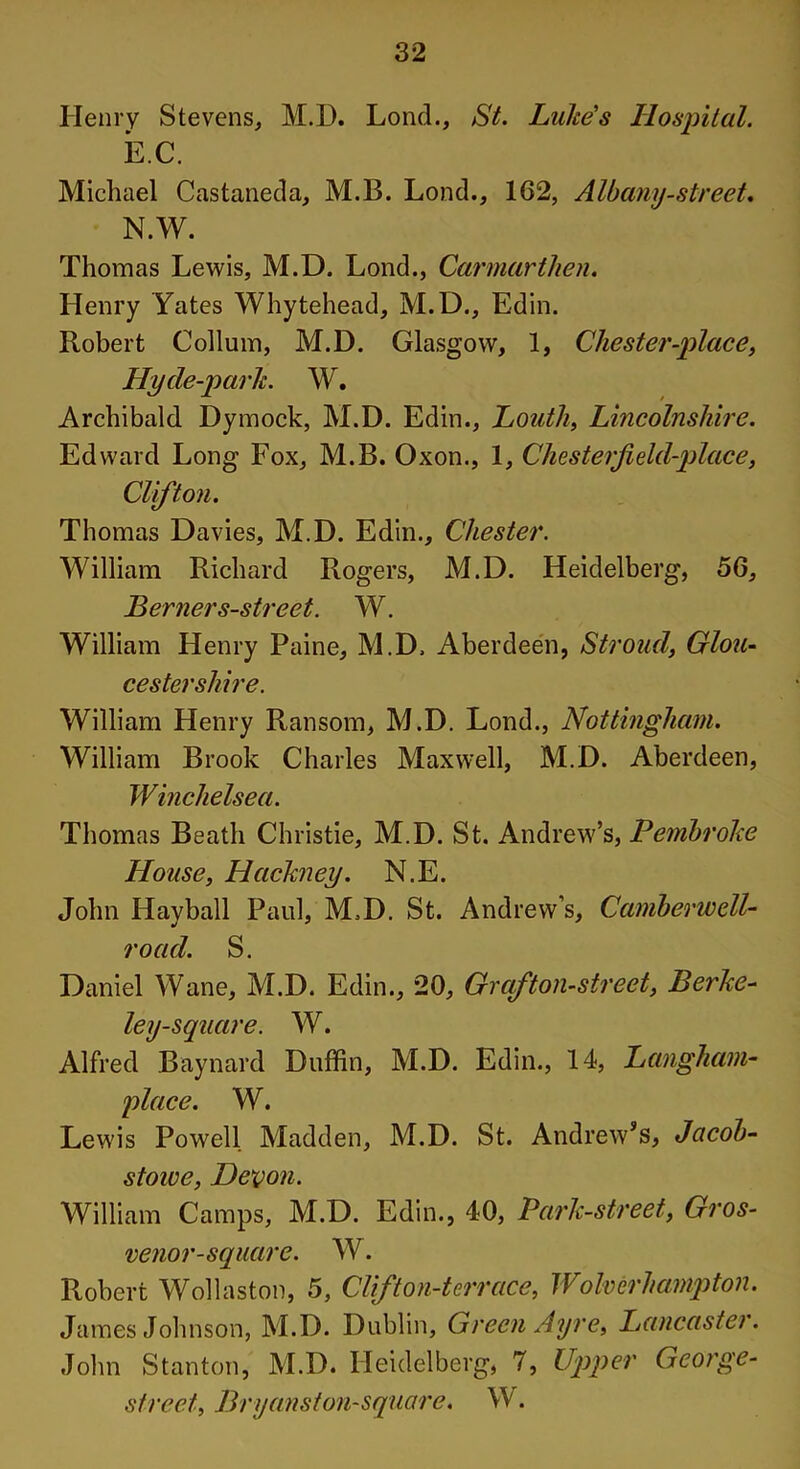 Henry Stevens, M.D. Loud., St. Luke's Hospital. EC. Michael Castaneda, M.B. Lond., 162, Albany-street* N.W. Thomas Lewis, M.D. Lond., Carmarthen. Henry Yates Whytehead, M.D., Edin. Robert Collum, M.D. Glasgow, 1, Chester-place, Hy de-park. W. Archibald Dymock, M.D. Edin., Louth, Lincolnshire. Edward Long Fox, M.B. Oxon., 1, Chesterfield-place, Clifton. Thomas Davies, M.D. Edin., Chester. William Richard Rogers, M.D. Heidelberg, 56, Berner s-street. W. William Henry Paine, M.D. Aberdeen, Stroud, Glou- cestershire. William Henry Ransom, M.D. Lond., Nottingham. William Brook Charles Maxwell, M.D. Aberdeen, Winchelsea. Thomas Beath Christie, M.D. St. Andrew’s, Pembroke House, Hackney. N.E. John Hayball Paul, M.D. St. Andrew’s, Camberwell- road. S. Daniel W ane, M.D. Edin., 20, Graf ton-street, Berke- ley-square. W. Alfred Baynard Duffin, M.D. Edin., 14, Langhcim- place. W. Lewis Powell Madden, M.D. St. Andrew’s, Jacob- stowe, Devon. William Camps, M.D. Edin., 40, Park-street, Gros- venor-square. W. Robert Wollaston, 5, Clifton-terrace, Wolverhampton. James Johnson, M.D. Dublin, Green Ayre, Lancaster. John Stanton, M.D. Heidelberg, 7, Upper George- street, Bryanston-square. W.