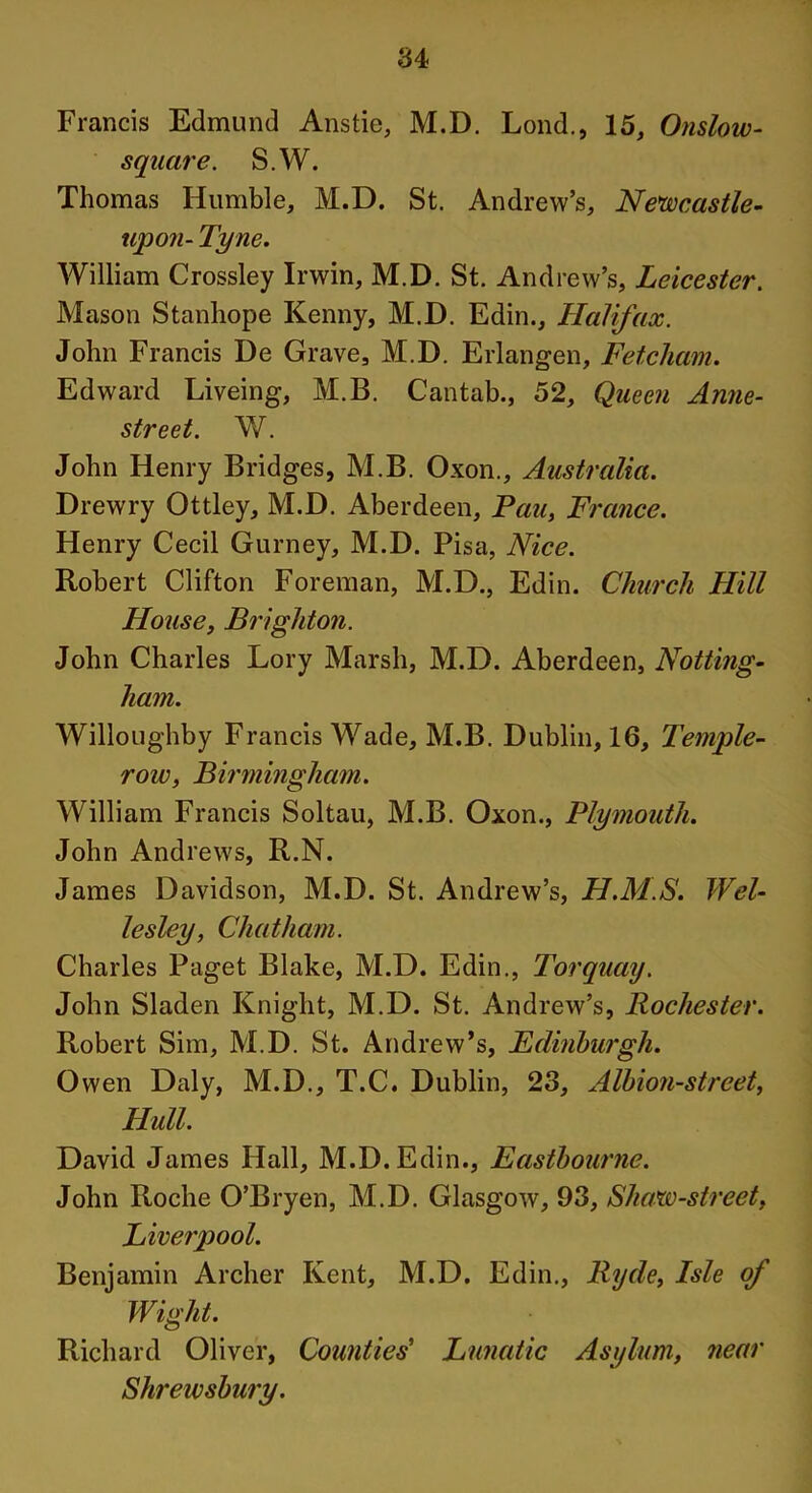 Francis Edmund Anstie, M.D. Lond., 15, Onslow- square. S.W. Thomas Humble, M.D. St. Andrew’s, Newcastle- upon- Tyne. William Crossley Irwin, M.D. St. Andrew’s, Leicester. Mason Stanhope Kenny, M.D. Edin., Halifax. John Francis De Grave, M.D. Erlangen, Fetcham. Edward Liveing, M.B. Cantab., 52, Queen Anne- street. W. John Henry Bridges, M.B. Oxon., Australia. Drewry Ottley, M.D. Aberdeen, Pan, France. Henry Cecil Gurney, M.D. Pisa, Nice. Robert Clifton Foreman, M.D., Edin. Church Hill House, Brighton. John Charles Lory Marsh, M.D. Aberdeen, Notting- ham. Willoughby Francis Wade, M.B. Dublin, 16, Temple- row, Birmingham. William Francis Soltau, M.B. Oxon., Plymouth. John Andrews, R.N. James Davidson, M.D. St. Andrew’s, H.M.S. Wel- lesley, Chatham. Charles Paget Blake, M.D. Edin., Torquay. John Sladen Knight, M.D. St. Andrew’s, Rochester. Robert Sim, M.D. St. Andrew’s, Edinburgh. Owen Daly, M.D., T.C. Dublin, 23, Albion-street, Hull. David James Hall, M.D. Edin., Eastbourne. John Roche O’Bryen, M.D. Glasgow, 93, Shaw-street, Liverpool. Benjamin Archer Kent, M.D. Edin., Ryde, Isle of Wight. Richard Oliver, Counties' Lunatic Asylum, near Shrewsbury.