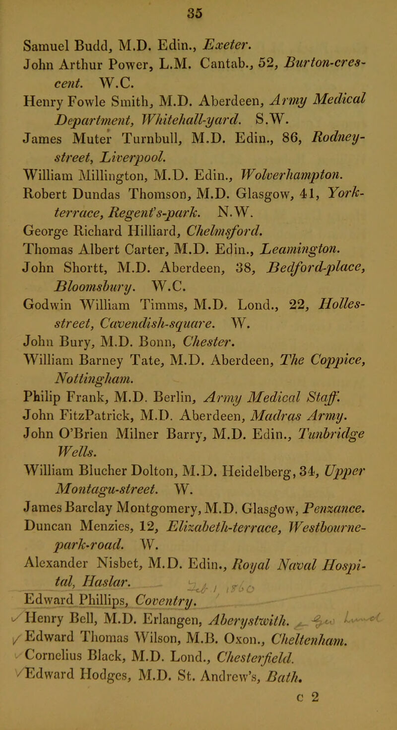Samuel Budd, M.D. Edin., Exeter. John Arthur Power, L.M. Cantab., 52, Burton-cres- cent. W.C. Henry Fowle Smith, M.D. Aberdeen, Army Medical Department, Whitehall-yard. S.W. James Muter Turnbull, M.D. Edin., 86, Rodney- street, Liverpool. William Millington, M.D. Edin., Wolverhampton. Robert Dundas Thomson, M.D. Glasgow, 41, York- terrace. Regent’s-park. N.W. George Richard Hilliard, Chelmsford. Thomas Albert Carter, M.D. Edin., Leamington. John Shortt, M.D. Aberdeen, 38, JBedford-place, Bloomsbury. W.C. Godwin William Timms, M.D. Lond., 22, Holles- street, Cavendish-square. W. John Bury, M.D. Bonn, Chester. William Barney Tate, M.D. Aberdeen, The Coppice, Nottingham. Philip Frank, M.D. Berlin, Army Medical Staff. John FitzPatrick, M.D. Aberdeen, Madras Army. John O’Brien Milner Barry, M.D. Edin., Tunbridge Wells. William Blucher Dolton, M.D. Heidelberg, 34, Upper Montagu-street. W. James Barclay Montgomery, M.D. Glasgow, Penzance. Duncan Menzies, 12, Elizabeth-terrace, Westbourne- parh-road. W. Alexander Nisbet, M.D. Edin., Royal Naval Ilospi- tal, Haslar. ^ , Edward Phillips, Coventry. - Henry Bell, M.D. Erlangen, Aberystwith. .... c' 1/ Edward Thomas Wilson, M.B. Oxon., Cheltenham. Cornelius Black, M.D. Lond., Chesterfield. /Edward Hodges, M.D. St. Andrew’s, Bath. c 2