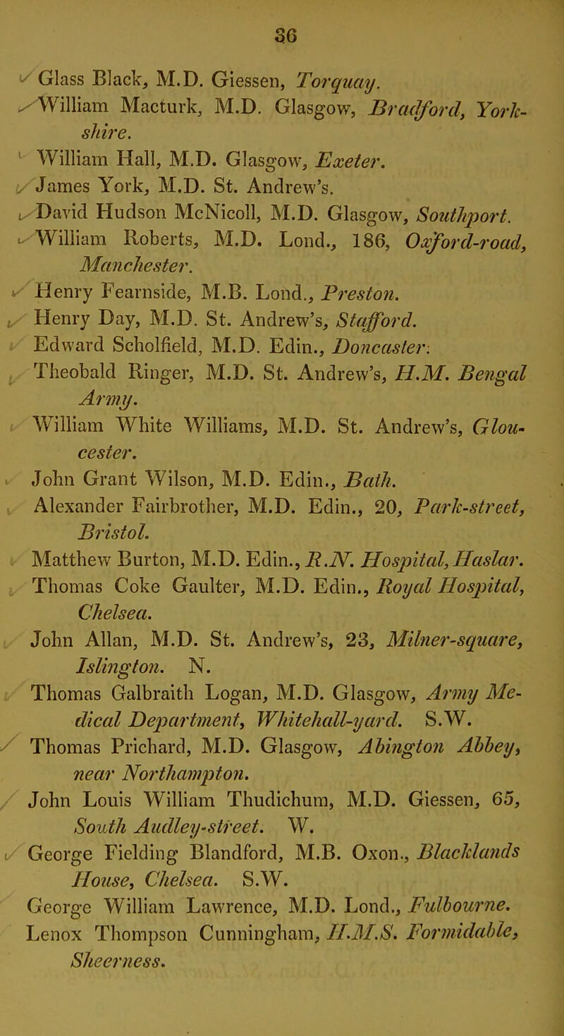 Glass Black, M.D. Giessen, Torquay. ✓ William Macturk, M.D. Glasgow, Bradford, York- shire. William Hall, M.D. Glasgow, Exeter. i/James York, M.D. St. Andrew’s, t. David Hudson McNicoll, M.D. Glasgow, Southport. ✓William Roberts, M.D. Lond., 186, Oxford-road, Manchester. v' Henry Fearnside, M.B. Lond., Preston. t Henry Day, M.D. St. Andrew’s, Stafford. Edward Scholfield, M.D. Edin., Doncaster. Theobald Ringer, M.D. St. Andrew’s, H.M. Bengal Army. William White Williams, M.D. St. Andrew’s, Glou- cester. John Grant Wilson, M.D. Edin., Bath. Alexander Fairbrother, M.D. Edin., 20, Park-street, Bristol. Matthew Burton, M.D. Edin., R.JV. Hospital, Haslar. Thomas Coke Gaulter, M.D. Edin., Royal Hospital, Chelsea. John Allan, M.D. St. Andrew’s, 23, Milner-square, Islington. N. Thomas Galbraith Logan, M.D. Glasgow, Army Me- dical Department, Whitehall-yard. S.W. Thomas Prichard, M.D. Glasgow, Abington Abbey, near Northampton. John Louis William Thudichum, M.D. Giessen, 65, South Audley-street. W. i/ George Fielding Blandford, M.B. Oxon., Blaclclands House, Chelsea. S.W. George William Lawrence, M.D. Lond., Fulhourne. Lenox Thompson Cunningham, II.M.S. Formidable, Sheer ness.