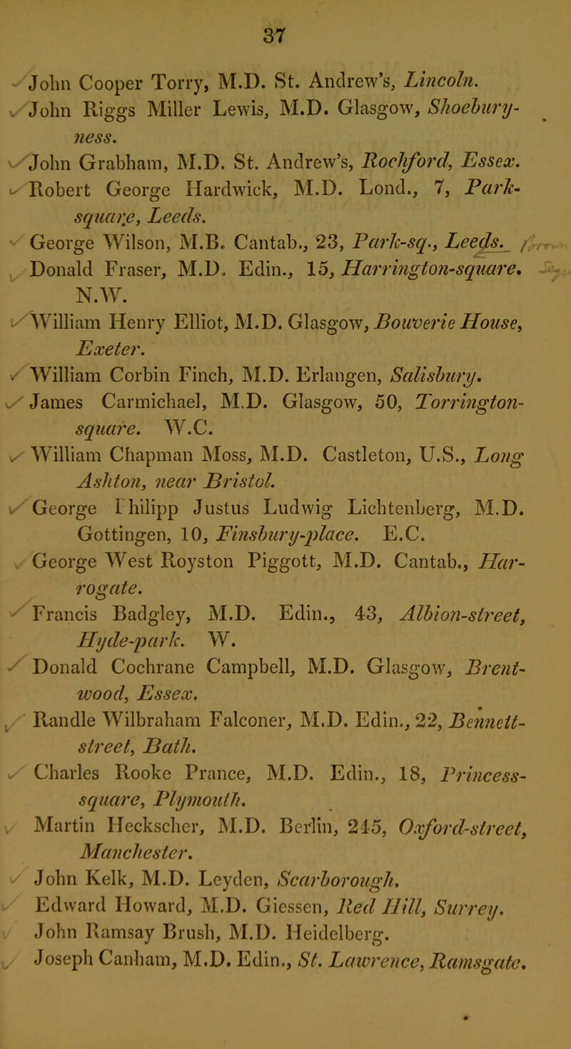 Jolm Cooper Torry, M.D. St. Andrew’s, Lincoln. v/John Riggs Miller Lewis, M.D. Glasgow, Shoebury- ness. v/John Grabham, M.D. St. Andrew’s, Rockford, Essex. ^Robert George Hardwick, M.D. Lond., 7, Park- square, Leeds. ^ George Wilson, M.B. Cantab., 23, Pafh-sq., Leeds. / ,- Donald Fraser, M.D., Edin., 15, Harrington-square, N.W. i/William Henry Elliot, M.D. Glasgow, Bowverie House, Exeter. y William Corbin Finch, M.D. Erlangen, Salisbury. s/ James Carmichael, M.D. Glasgow, 50, Torrington- square. W.C. William Chapman Moss, M.D. Castleton, U.S., Long Ashton, near Bristol. ✓ George 1 hilipp Justus Ludwig Lichtenberg, M.D. Gottingen, 10, Finsbury-place. E.C. George West Royston Piggott, M.D. Cantab., Har- rogate. Francis Badgley, M.D. Edin., 43, Albion-street, Hy de-park. W. Donald Cochrane Campbell, M.D. Glasgow, Brent- wood, Essex. Randle Wilbraham Falconer, M.D. Edin., 22, Bennett- street, Bath. , Charles Rooke Prance, M.D. Edin., 18, Princess- square, Plymouth. Martin Heckscher, M.D. Berlin, 215, Oxford-street, Manchester. y John Kelk, M.D. Leyden, Scarborough. Edward Howard, M.D. Giessen, Red Hill, Surrey. John Ramsay Brush, M.D. Heidelberg. ✓ Joseph Canham, M.D. Edin., St. Lawrence, Ramsgate.