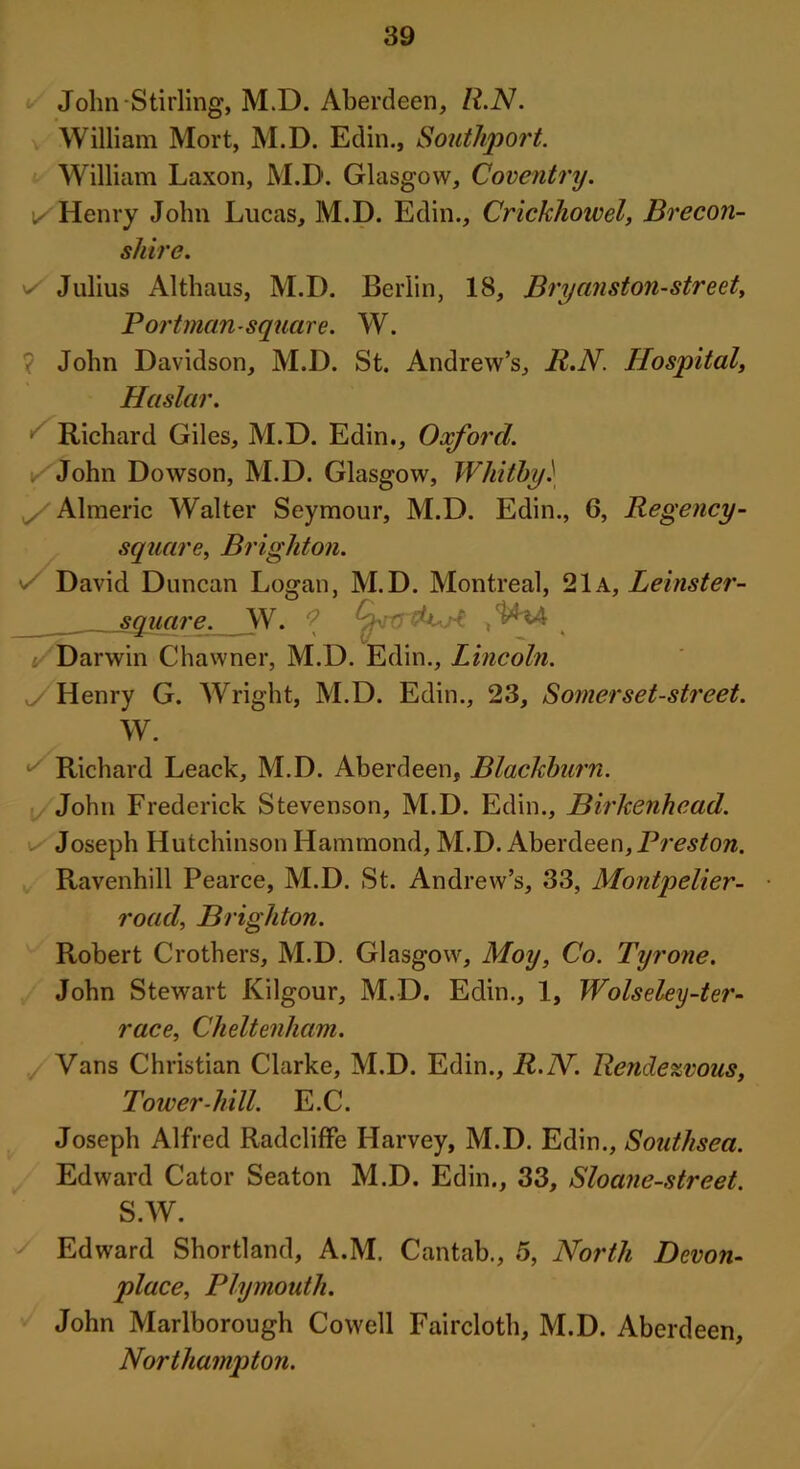 John Stirling, M.D. Aberdeen, R.N. William Mort, M.D. Edin., Southport. William Laxon, M.D. Glasgow, Coventry. i/ Henry John Lucas, M.D. Edin., Crickhowel, Brecon- shire. v/ Julius Althaus, M.D. Berlin, 18, Bryanston-street, Portman-square. W. ? John Davidson, M.D. St. Andrew’s, R.N. Hospital, Haslar. Richard Giles, M.D. Edin., Oxford. y John Dowson, M.D. Glasgow, Whitby.' Almeric Walter Seymour, M.D. Edin., 6, Regency- square, Brighton. David Duncan Logan, M.D. Montreal, 21a, Leinster- square. W. ? i/‘ Darwin Chawner, M.D. Edin., Lincoln. yS Henry G. Wright, M.D. Edin., 23, Somerset-street. W. t' Richard Leack, M.D. Aberdeen, Blackburn. John Frederick Stevenson, M.D. Edin., Birkenhead. Joseph Hutchinson Hammond, M.D. Aberdeen, Preston. Ravenhill Pearce, M.D. St. Andrew’s, 33, Montpelier- road, Brighton. Robert Crothers, M.D. Glasgow, Moy, Co. Tyrone. John Stewart Kilgour, M.D. Edin., 1, Wolseley-ter- race, Cheltenham. Vans Christian Clarke, M.D. Edin., R.N. Rendezvous, Tower-hill. E.C. Joseph Alfred Radcliffe Harvey, M.D. Edin., Southsea. Edward Cator Seaton M.D. Edin., 33, Sloane-street. S.W. Edward Shortland, A.M. Cantab., 5, North Devon- place, Plymouth. John Marlborough Cowell Faircloth, M.D. Aberdeen, Northampton.
