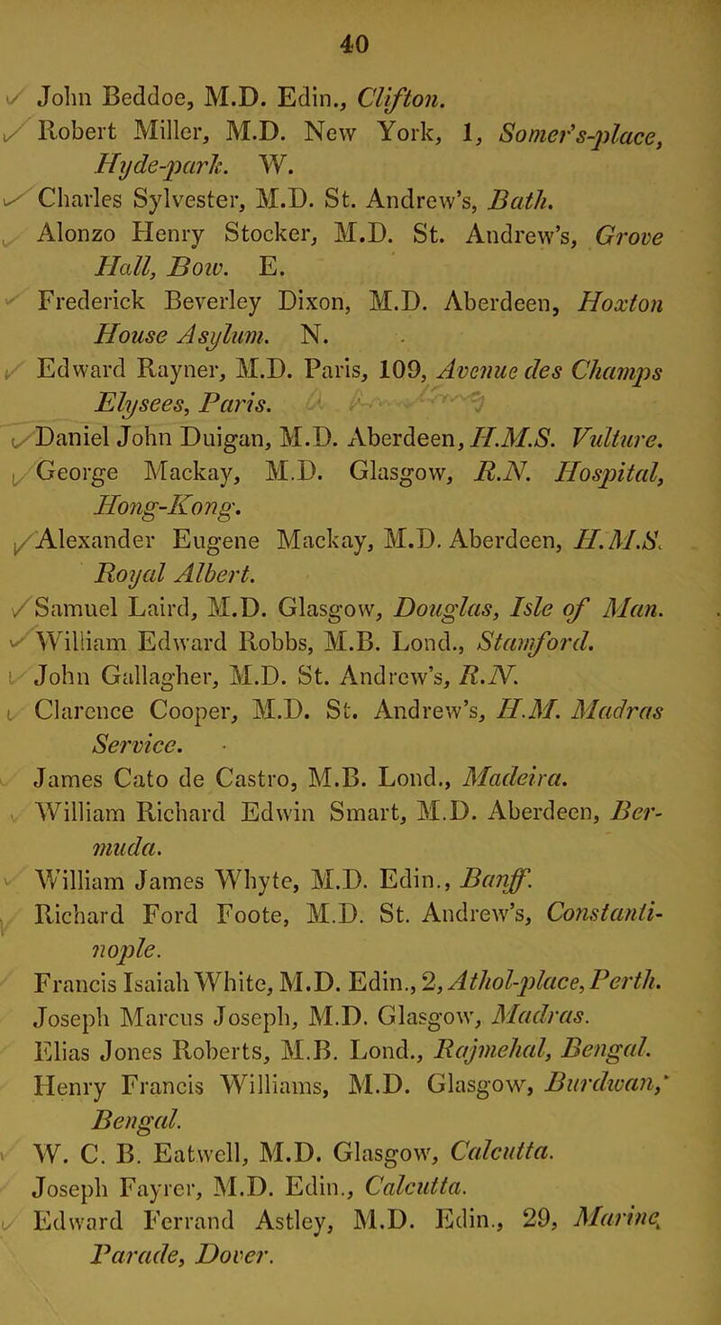 i/ John Beddoe, M.D. Edin., Clifton. \/ Robert Miller, M.D. New York, 1, Somer's-place, Hyde-parh. W. Charles Sylvester, M.D. St. Andrew’s, Bath. Alonzo Henry Stocker, M.D. St. Andrew’s, Grove Hall, Boiv. E. Frederick Beverley Dixon, M.D. Aberdeen, Hoxton House Asylum. N. Edward Rayner, M.D. Paris, 109, Avenue des Champs Elysees, Paris. Daniel John Duigan, M.D. Aberdeen, H.M.S. Vulture. George Mackay, M.D. Glasgow, R.N. Hospital, Hong-Kong. /Alexander Eugene Mackay, M.D. Aberdeen, H.M.S. Royal Albert. /Samuel Laird, M.D. Glasgow, Douglas, Isle of Man. 's William Edward Robbs, M.B. Lond., Stanford. i John Gallagher, M.D. St. Andrew’s, R.N. i Clarence Cooper, M.D. St. Andrew’s, H.M. Madras Service. James Cato de Castro, M.B. Lond., Madeira. William Richard Edwin Smart, M.D. Aberdeen, Ber- muda. v William James Whyte, M.D. Edin., Banff. Richard Ford Foote, M.D. St. Andrew’s, Constanti- nople. Francis Isaiah White, M.D. Edin., 2,Atliol-place, Perth. Joseph Marcus Joseph, M.D. Glasgow, Madras. Elias Jones Roberts, M.B. Lond., Rajmehal, Bengal. Henry Francis Williams, M.D. Glasgow, Burdwan,' Bengal. W. C. B. Eatwell, M.D. Glasgow, Calcutta. Joseph Fayrer, M.D. Edin., Calcutta. t/ Edward Ferrand Astley, M.D. Edin., 29, Marine,; Parade, Dover.