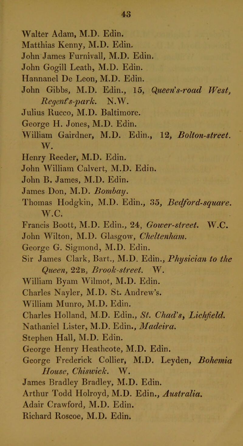 Walter Adam, M.D. Edin. Matthias Kenny, M.D. Edin. John James Furnivall, M.D. Edin. John Gogill Leath, M.D. Edin. Hannanel De Leon, M.D. Edin. John Gibbs, M.D. Edin., 15, Queen's-road West, Regent's-park. N.W. Julius Rucco, M.D. Baltimore. George H. Jones, M.D. Edin. William Gairdner, M.D. Edin., 12, Bolton-street. W. Henry Reeder, M.D. Edin. John William Calvert, M.D. Edin. John B. James, M.D. Edin. James Don, M.D. Bombay. Thomas Hodgkin, M.D. Edin., 35, Bedford-square. W.C. Francis Boott, M.D. Edin., 24, Gower-street. W.C. John Wilton, M.D. Glasgow, Cheltenham. George G. Sigtnond, M.D. Edin. Sir James Clark, Bart., M.D. Edin., Physician to the Queen, 22b, Brook-street. W. William Byam Wilmot, M.D. Edin. Charles Nayler, M.D. St. Andrew’s. William Munro, M.D. Edin. Charles Holland, M.D. Edin., St. Chad's, Lichfield. Nathaniel Lister, M.D. Edin., Madeira. Stephen Hall, M.D. Edin. George Henry Heathcote, M.D. Edin. George Frederick Collier, M.D. Leyden, Bohemia House, Chiswick. W. James Bradley Bradley, M.D. Edin. Arthur Todd Ilolroyd, M.D. Edin., Australia. Adair Crawford, M.D. Edin. Richard Roscoe, M.D. Edin.