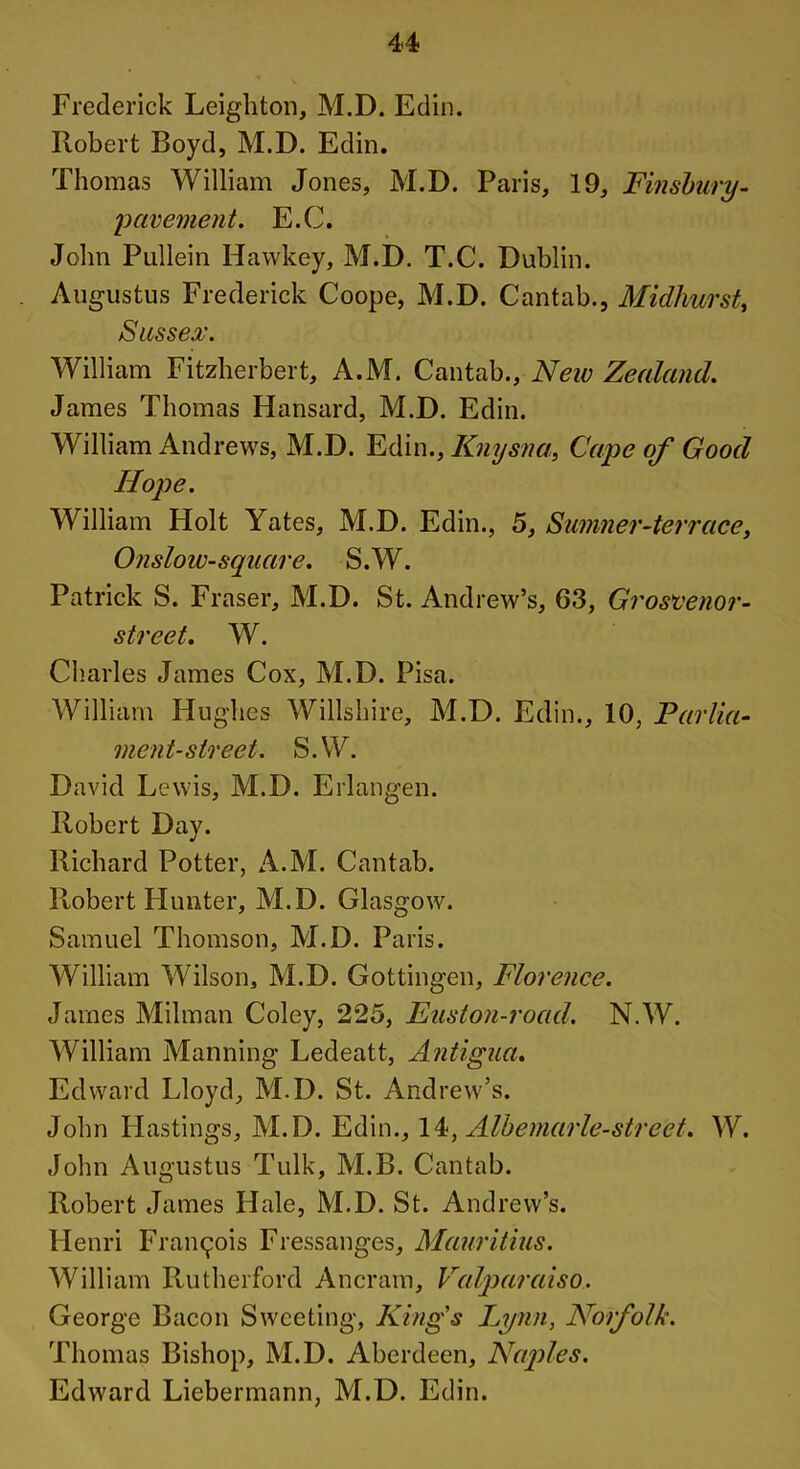 Frederick Leighton, M.D. Edin. Robert Boyd, M.D. Edin. Thomas William Jones, M.D. Paris, 19, Finsbury- 'pavement. E.C. John Pullein Hawkey, M.D. T.C. Dublin. . Augustus Frederick Coope, M.D. Cantab., Midhurst, Sussex. William Fitzherbert, A.M. Cantab., Neiv Zealand. James Thomas Hansard, M.D. Edin. William Andrews, M.D. Edin., Knysna, Cape of Good Hope. William Holt Yates, M.D. Edin., 5, Sumner-ter race, Onslow-square. S.W. Patrick S. Fraser, M.D. St. Andrew’s, 63, Grosvenor- street. W. Charles James Cox, M.D. Pisa. William Hughes Wiltshire, M.D. Edin., 10, Parlia- ment-street. S.W. David Lewis, M.D. Erlangen. Robert Day. Richard Potter, A.M. Cantab. Robert Hunter, M.D. Glasgow. Samuel Thomson, M.D. Paris. William Wilson, M.D. Gottingen, Florence. James Milman Coley, 225, Euston-road. N.W. William Manning Ledeatt, Antigua. Edward Lloyd, M.D. St. Andrew’s. John Hastings, M.D. Edin., 14, Albemarle-street. W. John Augustus Tulk, M.B. Cantab. Robert James Hale, M.D. St. Andrew’s. Henri Francois Fressanges, Mauritius. William Rutherford Ancram, Valparaiso. George Bacon Sweeting, King's Lynn, Norfolk. Thomas Bishop, M.D. Aberdeen, Naples. Edward Liebennann, M.D. Edin.