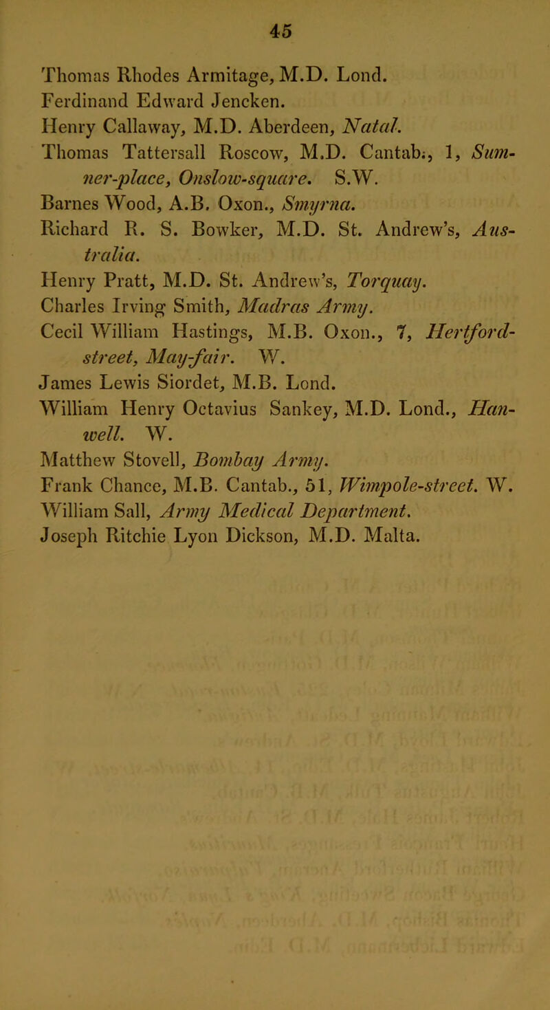 Thomas Rhodes Armitage, M.D. Lond. Ferdinand Edward Jencken. Henry Callaway, M.D. Aberdeen, Natal. Thomas Tattersall Roscow, M.D. Cantab;, 1, S um- ner-place, Onsloiv-square. S.W. Barnes Wood, A.B. Oxon., Smyrna. Richard R. S. Bowker, M.D. St. Andrew’s, Aus- tralia. Henry Pratt, M.D. St. Andrew’s, Torquay. Charles Irving Smith, Madras Army. Cecil William Hastings, M.B. Oxon., 7, Hertford- street, May-fair. W. James Lewis Siordet, M.B. Lond. William Henry Octavius Sankey, M.D. Lond., Han- well. W. Matthew S to veil, Bombay Army. Frank Chance, M.B. Cantab., 51, Wimpole-street. W. William Sail, Army Medical Department. Joseph Ritchie Lyon Dickson, M.D. Malta.