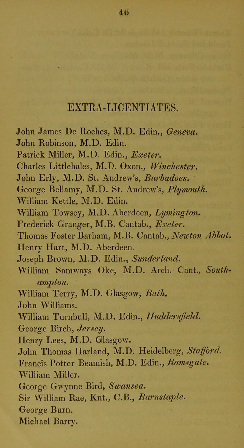 4(> EXTRA-LICENTIATES. John James De Roches, M.D. Edin., Geneva. John Robinson, M.D. Edin. Patrick Miller, M.D. Edin., Exeter. Charles Littlehales, M.D. Oxon., Winchester. John Erly, M.D. St. Andrew’s, Barhadoes. George Bellamy, M.D. St. Andrew’s, Plymouth. William Kettle, M.D. Edin. William Towsey, M.D. Aberdeen, Lymington. Frederick Granger, M.B. Cantab., Exeter. Thomas Foster Barham, M.B. Cantab., Newton Abbot. Henry Hart, M.D. Aberdeen. Joseph Brown, M.D, Edin., Sunderland. William Samways Oke, M.D. Arch. Cant., South- ampton. William Terry, M.D. Glasgow, Bath. John Williams. William Turnbull, M.D. Edin., Huddersfield. George Birch, Jersey. Henry Lees, M.D. Glasgow. John Thomas Harland, M.D. Heidelberg, Stafford. Francis Potter Beamish, M.D. Edin., Ramsgate. William Miller. George Gwynne Bird, Swansea. Sir William Rae, Knt., C.B., Barnstaple. George Burn. Michael Barry.