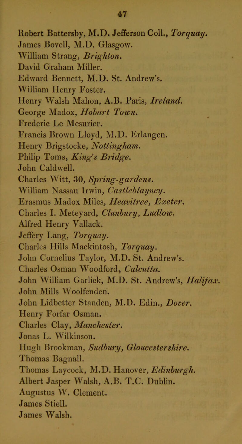 Robert Battersby, M.D. Jefferson Coll., Torquay. James Bovell, M.D. Glasgow. William Strang, Brighton. David Graham Miller. Edward Bennett, M.D. St. Andrew’s. William Henry Foster. Henry Walsh Mahon, A.B. Paris, Ireland. George Madox, Hobart Town. Frederic Le Mesurier. Francis Brown Lloyd, M.D. Erlangen. Henry Brigstocke, Nottingham. Philip Toms, King's Bridge. John Caldwell. Charles Witt, 30, Spring-gardens. William Nassau Irwin, Castleblayney. Erasmus Madox Miles, Heavitree, Exeter. Charles I. Meteyard, Clunbury, Ludlow. Alfred Henry Vallack. Jeffery Lang, Torquay. Charles Hills Mackintosh, Torquay. John Cornelius Taylor, M.D. St. Andrew’s. Charles Osman Woodford, Calcutta. John William Garlick, M.D. St. Andrew’s, Halifax. John Mills Woolfenden. John Lidbetter Standen, M.D. Edin., Dover. Henry Forfar Osman. Charles Clay, Manchester. Jonas L. Wilkinson. Hugh Brookman, Sudbury, Gloucestershire. Thomas Bagnall. Thomas Laycock, M.D. Hanover, Edinburgh. Albert Jasper Walsh, A.B. T.C. Dublin. Augustus W. Clement. James Stiell. James Walsh.