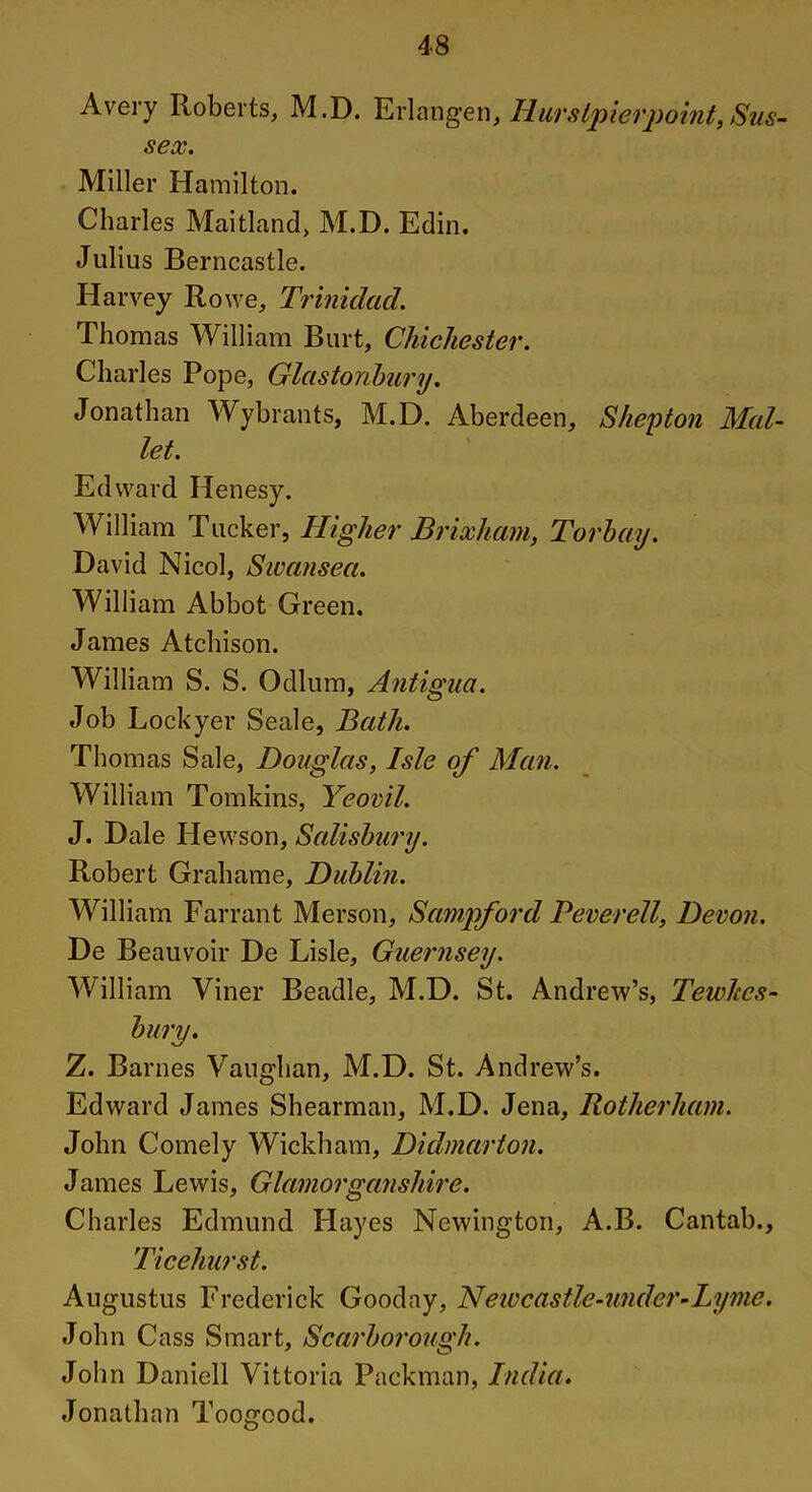 Avery Roberts, M.D. Erlangen, Ilurstpierpoint, Sus- sex. Miller Hamilton. Charles Maitland, M.D. Edin. Julius Berncastle. Harvey Rowe, Trinidad. Thomas William Burt, Chichester. Charles Pope, Glastonbury. Jonathan Wy brants, M.D. Aberdeen, S hep ton Mal- let. Edward Henesy. William Tucker, Higher Brixham, Torbay. David Nicol, Swansea. William Abbot Green. James Atchison. William S. S. Odium, Antigua. Job Lockyer Seale, Bath. Thomas Sale, Douglas, Isle of Man. William Tomkins, Yeovil. J. Dale Hewson, Salisbury. Robert Grahame, Dublin. William Farrant Merson, Sampford Peverell, Devon. De Beauvoir De Lisle, Guernsey. William Viner Beadle, M.D. St. Andrew’s, Tewkes- bury. Z. Barnes Vaughan, M.D. St. Andrew’s. Edward James Shearman, M.D. Jena, Rotherham. John Comely Wickham, Didmarton. James Lewis, Glamorganshire. Charles Edmund Hayes Newington, A.B. Cantab., Ticehurst. Augustus Frederick Gooday, Newcastle-under-Lyme. John Cass Smart, Scarborough. John Daniell Vittoria Packman, India. Jonathan Toogood.