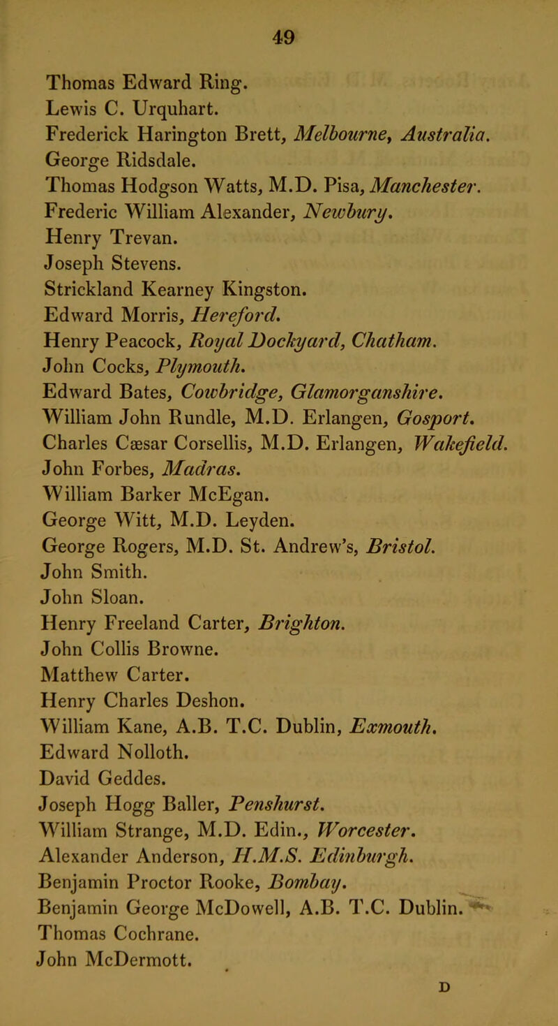 Thomas Edward Ring. Lewis C. Urquhart. Frederick Harington Brett, Melbourne, Australia. George Ridsdale. Thomas Hodgson Watts, M.D. Pisa, Manchester. Frederic William Alexander, Newbury. Henry Trevan. Joseph Stevens. Strickland Kearney Kingston. Edward Morris, Hereford. Henry Peacock, Royal Dockyard, Chatham. John Cocks, Plymouth. Edward Bates, Cowbridge, Glamorganshire. William John Rundle, M.D. Erlangen, Gosport. Charles Caesar Corsellis, M.D. Erlangen, Wakefield. John Forbes, Madras. William Barker McEgan. George Witt, M.D. Leyden. George Rogers, M.D. St. Andrew’s, Bristol. John Smith. John Sloan. Henry Freeland Carter, Brighton. John Collis Browne. Matthew Carter. Henry Charles Deshon. William Kane, A.B. T.C. Dublin, Exmouth. Edward Nolloth. David Geddes. Joseph Hogg Bailer, Penshurst. William Strange, M.D. Edin., Worcester. Alexander Anderson, H.M.S. Edinburgh. Benjamin Proctor Rooke, Bombay. Benjamin George McDowell, A.B. T.C. Dublin. Thomas Cochrane. John McDermott. D
