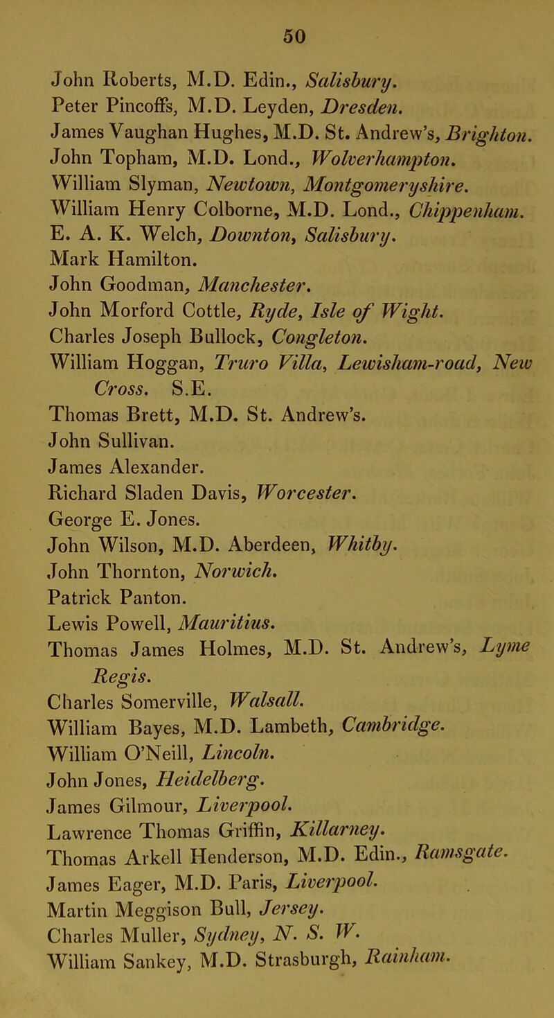 John Roberts, M.D. Edin., Salisbury. Peter Pincoffs, M.D. Leyden, Dresden. Janies Vaughan Hughes, M.D. St. Andrew’s, Brighton. John Topham, M.D. Lond., Wolverhampton. William Slyman, Newtown, Montgomeryshire. William Henry Colborne, M.D. Lond., Chippenham. E. A. K. Welch, Downton, Salisbury. Mark Hamilton. John Goodman, Manchester. John Morford Cottle, Ryde, Isle of Wight. Charles Joseph Bullock, Congleton. William Hoggan, Truro Villa, Lewisham-road, New Cross. S.E. Thomas Brett, M.D. St. Andrew’s. John Sullivan. James Alexander. Richard Sladen Davis, Worcester. George E. Jones. John Wilson, M.D. Aberdeen, Whitby. John Thornton, Norwich. Patrick Panton. Lewis Powell, Mauritius. Thomas James Holmes, M.D. St. Andrew’s, Lyme Regis. Charles Somerville, Walsall. William Bayes, M.D. Lambeth, Cambridge. William O’Neill, Lincoln. John Jones, Heidelberg. James Gilmour, Liverpool. Lawrence Thomas Griffin, Killarney. Thomas Arkell Henderson, M.D. Edin., Ramsgate. James Eager, M.D. Paris, Liverpool. Martin Meggison Bull, Jersey. Charles Muller, Sydney, N. S. W. William Sankey, M.D. Strasburgh, Rainham.