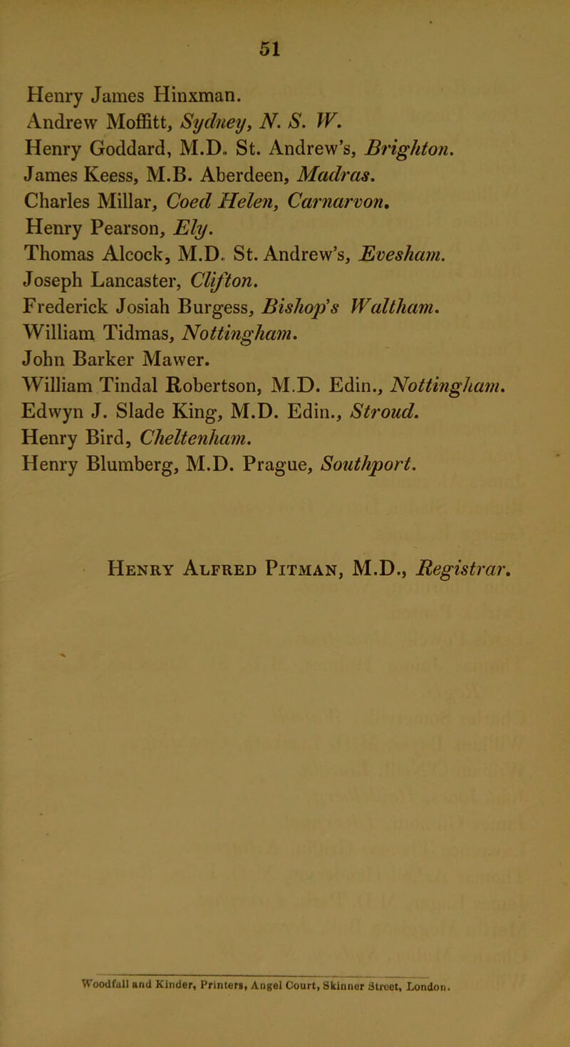 Henry James Hinxman. Andrew Moffitt, Sydney, N. S. W. Henry Goddard, M.D,. St. Andrew’s, Brighton. James Keess, M.B. Aberdeen, Madras. Charles Millar, Coed Helen, Carnarvon. Henry Pearson, Ely. Thomas Alcock, M.D. St. Andrew’s, Evesham. Joseph Lancaster, Clifton. Frederick Josiah Burgess, Bishop’s Waltham. William Tidmas, Nottingham. John Barker Mawer. William Tindal Robertson, M.D. Edin., Nottingham. Edwyn J. Slade King, M.D. Edin., Stroud. Henry Bird, Cheltenham. Henry Blumberg, M.D. Prague, Southport. Henry Alfred Pitman, M.D., Registrar. Woodfull and Kinder, Printers, Angel Court, Skinner Street, London.