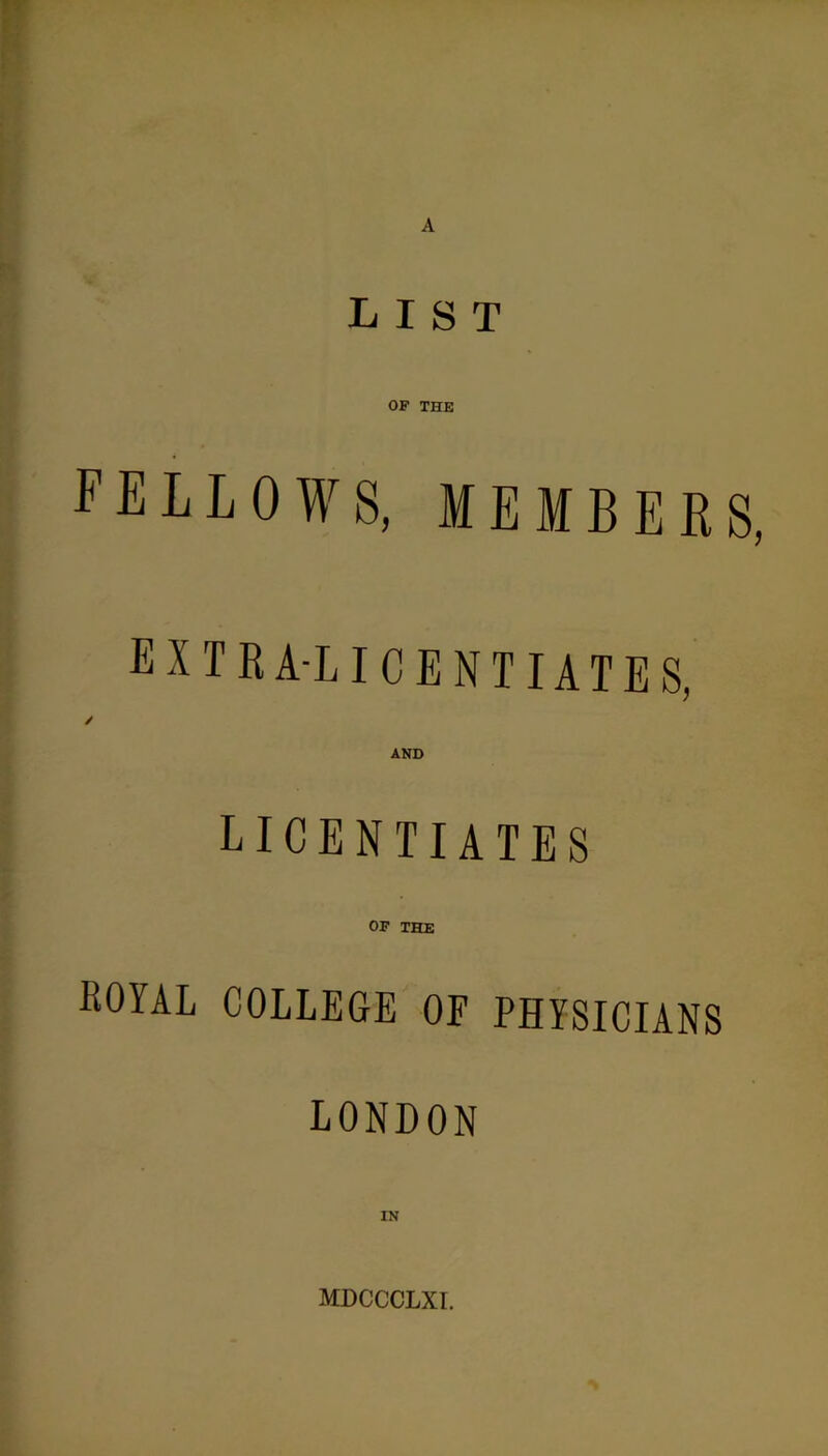 LIST OF THE FELLOWS, MEMBERS, extra-licentiates. LICENTIATES OF THE ROYAL COLLEGE OF PHYSICIANS LONDON IN MDCCCLXI.