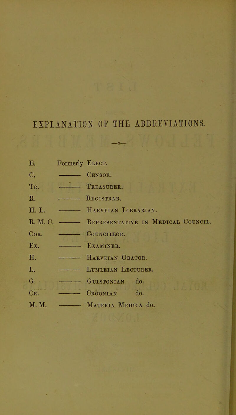 EXPLANATION OF THE ABBREVIATIONS. 0 E. Formerly Elect. C. Censou. Tr. Treasurer. E. Eegistrar. H. L. Harveian Librarian, E. M. C. Eepresentative in Medical Council. Cor. Councillor. Ex. Examiner, H. Harveian Orator. L. Lumleian Lecturer. G. Gulstonian do. CrL M. M. Croonian do. Materia Medica do. Matekia Medica do.