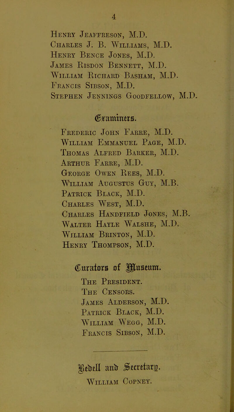 Henry Jeaffreson, M.D. Charles J. B. Williams, M.D. Henry Bence Jones, M.D. James Kisdon Bennett, M.D. William Etchard Basham, M.D. Francis Sibson, M.D. Stephen Jennings Goodfellow, M.D. Frederic John Farre, M.D. William Emmanuel Page, M.D. Tfiomas Alfred Barker, M.D. Arthur Farre, M.D. George Owen Eees, M.D. William Augustus Guy, M.B. Patrick Black, M.D. Charles West, M.D. Charles Handfield Jones, M.B. Walter Hayle Walshe, M.D. William Brinton, M.D. Henry Thompson, M.D. Citralurs of glusmm. The President. The Censors. James Alderson, M.D. Patrick Black, M.D. AVilliam Wegg, M.D. Francis Sibson, M.D. g^bell mxH SetrHarn. William Copney.