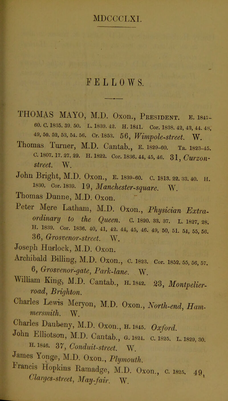 FELLOWS. IHOMAS MAYO, M.D. Oxon., Pkesident. e. 184t- 60, C. 1835. 39. 50. L. 1839. 43. H. 1841. Cor. 1838. 42, 43, 44, 48, 49,50.52,53,54.56. Cr. 1853. 5Q, WwipoU-Street. W. Thomas Tui’iier, M.D. Cantab., e. I829-60. tb. I823-45. C. 1807. 17. 27. 29. H. 1823. Cor. 1836. 44, 45, 46. 31, CuTZOtl- street. W. John Bright, M.D. Oxon., e. I839-60. c. I8I3.22.33.40. h. 1830. Cor. 1839. 19, Manchestersqmre. W. Thomas Dunne, M.D. Oxon. Peter Mere Latham, M.D. Oxon., Physician Extra- ordinary to the Queen, c. 1820. 33. 37. l. I827, 28. H. 1839. Cor. 1836. 40, 41, 42. 44, 45, 46. 49, 50, 51. 54, 55, 56. 36, Grosvenor-street. W. Joseph Hurlock, M.D. Oxon. Archibald Billing, M.D. Oxon., c. I823. cor. i852.55.56,57. 6, Grosvenor-gate, Park-lane. W. William King, M.D. Cantab., h. 1842. 23, Montpelier- road, Brighton. Charles Lems Meryon, M.D. Oxon., North-end, Ham- mersmith. W. Charles Daubeny, M.D. Oxon., h. i845. Oxford. John Elliotson, M.D. Cantab.. G. tsar. c. isas. l. im, so. H. 1846. 37, Conduit-Street. W. James Yonge, M.D. Oxon., Plymouth. Lrancis Hopkins Ramadge, M.D. Oxon., 0. iss.-,. 49 ^'larges-Street, May-fair. W.