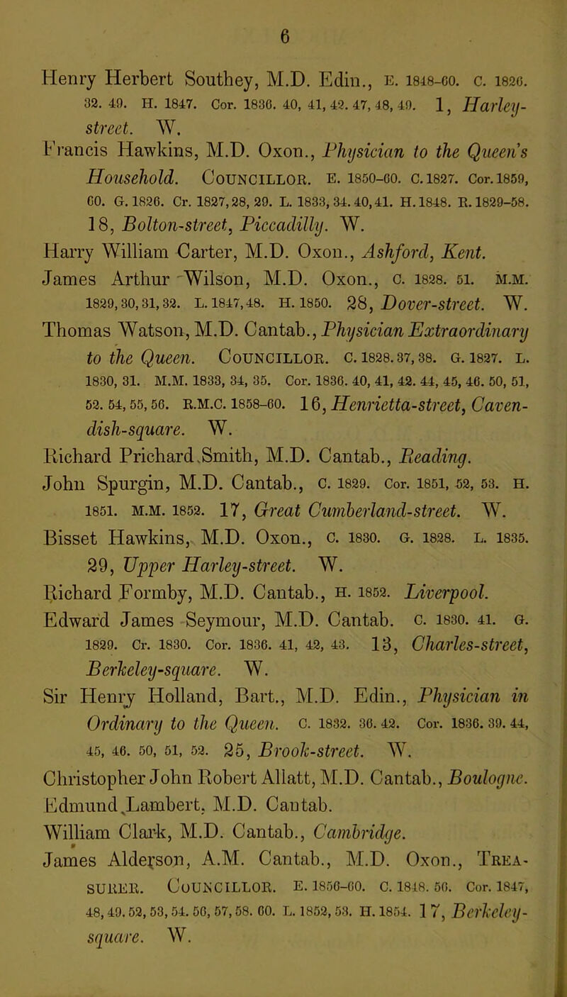 Henry Herbert Southey, M.D. Edin., e. isis-co. c. 182g. 32. 49. H. 1847. Cor. 1830. 40, 41, 42. 47, 48, 49. 1, Haiicy- street. W. Francis Hawkins, M.D. Oxon., Physician to the Queens Household. Councillor, e. isdo-oo. c.1827. cor.i859, CO. G.1826. Cr. 1827,28, 29. L. 1833,34.40,41. H.1848. E.1829-58. 18, Bolton-street, Piccadilly. W. Harry William Carter, M.D. Oxon., Ashford, Kent. James Arthur 'Wilson, M.D. Oxon., c. 1828. si. m.m. 1829,30,31,32. L. 1847,48. H. 1850. Dover-Strcet. W. Thomas Watson, M.D. Cantab., Physician Extraordinary to the Queen. Councillor, c. 1828.37,38. g. I827. l. 1830, 31. M.M. 1833, 34, 35. Cor. 1836. 40, 41, 42. 44, 45, 46. 50, 51, 52.54,55,56. R.M.c. 1858-60. 16, Henrietta-Street, Caven- dish-square. W. Richard Prichard.Smith, M.D. Cantab., Pieading. John Spurgin, M.D. Cantab., c. 1829. Cor. i85i, 52, 53. h. 1851. M.M. 1852. 17, Great Cumherland-street. W. Bisset Hawkins, M.D. Oxon., c. 1830. g. i828. l. 1835. 29, Upper Harley-street. W. Richard Rormby, M.D. Cantab., h. 1852. Liverpool. Edward James Seymour, M.D. Cantab, c. i830. 41. g. 1829. Cr. 1830. Cor. 1836. 41, 42, 43. 18, Charles-Street, Berheley-square. W. Sir Henrj Holland, Bart,, M.D. Edin., Physician in Ordinary to the Queen, c. 1832. 36.42. Cor. 1836.39.44, 45, 46. 50, 51, 52. 25, Brooh-street. W. Christopher John Robert Allatt, M.D. Cantab., Boulogne. Fdmund^Lambert, M.D. Cantab. William Clai’-k, M.D. Cantab., Cambridge. James Alde^son, A.M. Cantab., M.D. Oxon., Trea- surer. Councillor, e. isse-co. c. 1848.56. Cor. I847, 48, 49.52, 53, 54. 56, 57,58. 60. L. 1852, 53. H. 1854. 1 7, BcrMeiJ- square. W,