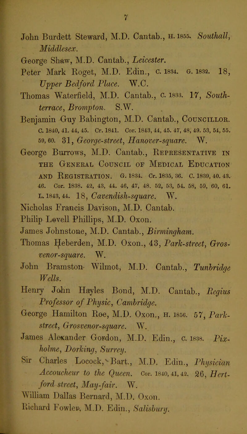 r r John Burdett Stewai’d, M.D. Cantab., h. 1855. Southall, Middlesex. George Shaw, M.D. Cantab., Leicester. Peter Mark Koget, M.D. Edin., c. 1834. g. 1832. 18, Upper Bedford Place. W.C. Thomas Waterfield, M.D. Cantab., c. 1833. 17, South- terrace, Brompton. S.W. Benjamin Guy Babington, M.D. Cantab., Councillor. C. 1840, 41. 44, 45. Cr. 1841. Cor. 1843, 44, 45. 47, 48, 49. 53, 54, 55. 59,60. 31, George-street, Hanover-square. W. George Burrows, M.D. Cantab., Representative in THE General Council of Medical Education AND Registration, g. 1834. cr. I835,36. c. i83o, 40.43. 46. Cor. 1838. 42, 43, 44. 46, 47, 48. 52, 53, 64. 58, 59, 60, 61. L. 1843,44. 18, Cavendish-square. W. Nicholas Francis Davison, M.D. Cantab. Philip Lovell Phillips, M.D. Oxon. James Johnstone, M.D. Cantab., Birmingham. Thomas IJeberden, M.D. Oxon., 43, Park-street, Gros- venor-square. W. John Bramston- Wilmot, M.D. Cantab., Tunbridge Wells. Henry John Hayles Bond, M.D. Cantab., liegius Professor of Physic, Cambridge. George Hamilton Roe, M.D. Oxon., h. 185g. 57, Park- street, Grosvenor-square. W. James Alexander Gordon, M.D. Edin., c. 1838. Pix- holme, Dorking, Surrey. Sir Charles Locock,' Bart., M.D. Edin., Physician Accoucheur to the Queen. Cor. 1840,41,42. 26, Hert- ford street, May-fair. W. Milliam Dallas Bernard, M.D. Oxon. Richard Fowley-, M.D. Edin., Salisbury.