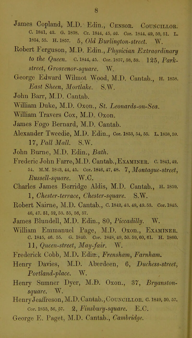 James Copland, M.D. Edin., Censor. Councillor. C. 1841, 42. G. 1838. Cr. 1844, 45, 40. Cor. 1844. 49, 50, 51. L. 1854,55. H. 1857. 5, Old Burlington-Street. W. Robert Ferguson, M.D. Bidin., Physician Extraordinary to the Queen, c. 1844,45. Cor. I857,58,69. 125, Park- street, Grosvenor-sguare. W. George Edward Wilmot Wood, M.D. Cantab., h. 185s. East Sheen, Mortlake. S.W. John Barr, M.D. Cantab. William Duke, M.D. Oxon., St. Leonards-on-Sea. William Travers Cox, M.D. Oxon. James Fogo Bernard, M.D. Cantab. Alexander Tweedie, M.D. Edin., Cor. 1853,54,55. l. 1858,50. 17, Pall Mall. S.W. John Burne, M.D. Edin., Bath. Frederic John Farre,M.D. Cantab.,Examiner, c. 1841,42. 54. M.M. 1813,44,45. Cor. 1846,47,48. 7, Montague-Street, Russell-square. W.C. Charles James Berridge Aldis, M.D. Cantab., h. 1859. I, Chester-terrace, Chester-square. S.W. Robert Nairne, M.D. Cantab., c. 1842,43.48,49.53. Cor.i845. 46, 47. 51, 52, 53. 65, 56, 57. James Blundell, M.D. Edin., 80, Piccadilly. W. William Emmanuel Page, M.D. Oxon., Examiner. C. 1845, 46. 55. G. 1840. Cor. 1848, 49, 50. 59, 60, 61. H. 1860. II, Queen-street, May-fair. W. Frederick Cobb, M.D. Edin., Frensham, Farnliain. Henry Davies, M.D. Aberdeen, 6, Duchess-street, Portland-place. W. Henry Sumner Dyer, M.D. Oxon., 37, Brijanston- square. W. HenryJeaffreson,M.D. Cantab.,Councillor, c. 1849,50.57. Cor. 1855,56,57. 2, Fiiishury-Square. E.C. George E. Paget, IM.D. Cantab., Cambridge.