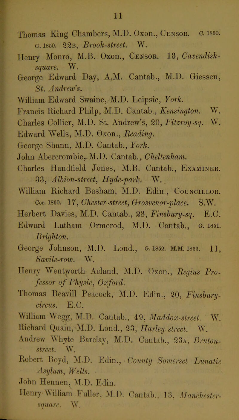 Thomas King Chambers, M.D. Oxon., Censor, c. i860. G. 1850. 22b, Brooh-street. W. Heniy Monro, M.B. Oxon., Censor. 13, Cavendish- square. W. George Edward Day, A.M. Cantab., M.D. Giessen, St. Andrew's. William Edward Swaine, M.D. Leipsic, Yorh. Francis Richard Philp, M.D. Cantab., Kensington. W. Charles Collier, M.D. St. Andrew’s, 20, Fitzroy-sq. W. Edward Wells, M.D. Oxon., Reading. George Shanu, M.D. Cantab., Yorh. John Abercrombie,-M.D. Cantab., Cheltenham. Charles Handheld Jones, M.B. Cantab., Examiner. 33, Alhion-street, Hijde-park. W. William Richard Basham, M.D. Edin., Councillor. Cor. I860. 17, Chester‘Street, Grosvenor-place. S.W. Herbert Davies, M.D. Cantab., 23, Finshury-sq. E.C. Edward Latham Ormerod, M.D. Cantab., g. 1851. Brighton. George Johnson, M.D. Lond., g. 1852. m.m. 1853. 11 , Savile-row. W. Henry Wentworth Acland, M.D. Oxon., Regius Pro- fessor of Physic, Oxford. Thomas Beavill Peacock, M.D. Edin., 20, Finshury- circus. E.C. William Wegg, M.D. Cantab., 49, Maddox-street. W. Richard Quain, M.D. Bond., 23, Harley street. W. Andrew AVhyte Barclay, M.D. Cantab., 23a, Bruton- street. W. Robert Boyd, M.D. Edin., County Somerset Lunatic Astjlum, Wells. John Hennen, M.D. Edin. Henry William Fuller, M.D. Cantab., 13, Manchester- squarr. W.