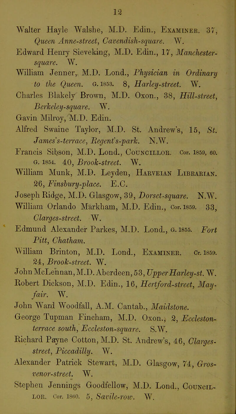 Walter Hayle Walshe, M.D. Edin., Examinee. 37, Queen Anne-street, Cavendish-square. W. Edward Henry Sieveking, M.D. Edin., 17, Manchester- square. W. William Jenner,. M.D. Lend., Physician in Ordinary to the Queen, g. 1853. 8, Harley-street. W. Charles Blakely Brown, M.D. Oxon., 38, Hill-street, Berkeley-square. W. Gavin Milroy, M.D. Edin. Alfred Swaine Taylor, M.D. St. Andrew’s, 15, St. James's-terrace, Regent's-park. N.W. Francis Sibson, M.D. Bond., Councillok. Cor. 1859, eo. G. 1854. 40, Brook-street. W. William Munk, M.D. Leyden, Harveian Librarian. 26, Finsbury-place. E.C. Joseph Ridge, M.D. Glasgow, 39, Dorset-squai-e. N.W. William Orlando Markham, M.D. Edin., Cor. 1859. 33, C larges-street. W. Edmund Alexander Parkes, M.D. Lond., g. 1855. Fort Pitt, Chatham. William Brinton, M.D. Lond., Examiner. Cr. 1859. 24, Brook-street. W. John McLennan, M.D. Aberdeen, 53, UpperHarley-st. W. Robert Dickson, M.D. Edin., 16, Hertford-street, May- fair. W. John Ward Woodfall, A.M. Cantab., Maidstone. George Tupman Fincham, M.D. Oxon.j 2, Eccleston- terrace south, Eccleston-square. S.'W. Richard Payne Cotton, M.D. St. Andrew’s, 46, Clarges- street, Piccadilly. W. Alexander Patrick Stewart, M.D. Glasgow, 74, Gros- venor-street. W. Stephen Jennings Goodfellow, M.D. Lond., Council- lor. Cor. I8(i0. 5, Savilc-row. W.