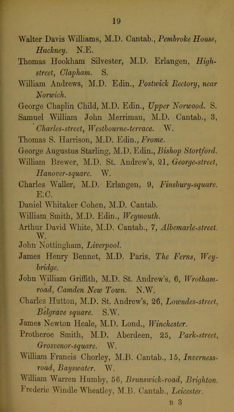 Walter Davis Williams, M.D. Cantab., Pembroke House, Huckney. N.E. Thomas Hookham Silvester, M.D. Erlangen, High- street, Clapham. S. William Andrews, M.D. Edin., Postwick Rectory, near Norwich. George Chaplin Child, M.D. Edin., Upper Norwood. S. Samuel William John Merriman, M.D. Cantab., 3, Charles-street, Westhourne-terrace. W. Thomas S. Harrison, M.D. Edin., Frome. George Augustus Starling, M.D. Fdin., Bishop Stortforcl. William Brewer, M.D. St. Andrew’s, 21, George-street, Hanover-square. W. Chai’les Waller, M.D. Erlangen, 9, Finsbury-square. E.C. Daniel Whitaker Cohen, M.D. Cantab. William Smith, M.D. Edin., Weymouth. Arthur David White, M.D. Cantab., 7, Albemarle-street. W. John Nottingham, Liverpool. James Henry Bennet, M.D. Paris, The Ferns, Wey- bridge. John AVilliam Griffith, M.D. St. Andrew’s, 6, Wrotham- road, Camden New Town. N.W. Charles Hutton, M.D. St. Andrew’s, 26, Loivndes-street, Belgrave square. S.W. James Newton Heale, M.D. Bond., Winchester. Protheroe Smith, M.D. Aberdeen, 25, Park-street, Grosvenor-square. W. William Francis Chorley, M.B. Cantab., 15, Inverness- road, Bayswater. W. William Warren Humby, 56, Brunswick-road, Brighton. Frederic Windle Wheatley, M.B. Cantab., Leicester. B 3