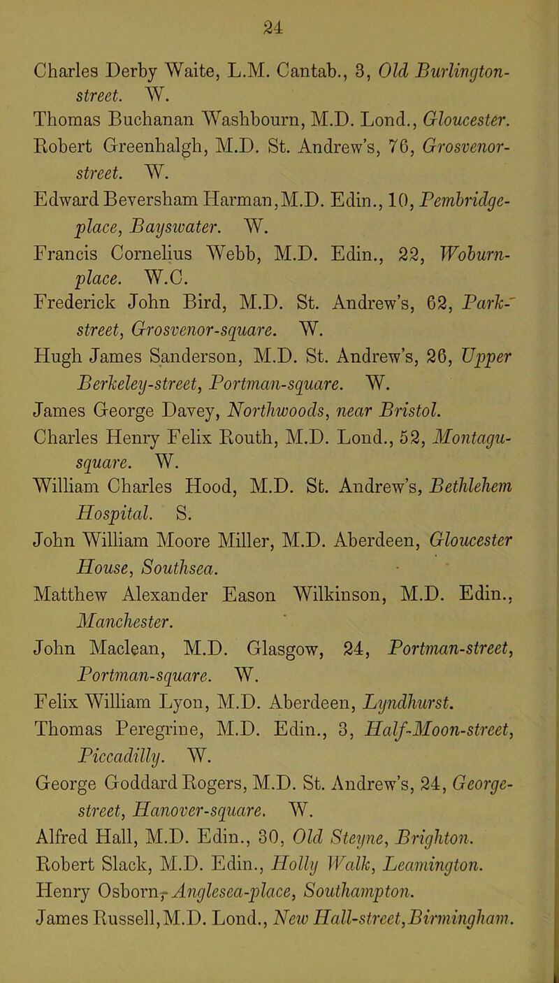 Charles Derby Waite, L.M. Cantab., 3, Old BurUngton- street. W. Thomas Buchanan Washbourn, M.D. Bond., Gloucester. Robert Greenhalgh, M.D. St. Andrew’s, 76, Grosvenor- street. W. EdwardBeversham Harman,M.D. Edin., 10, Pembridge- place, Bayswater. W. Francis Cornelius Webb, M.D. Edin., 22, Wohurn- place. W.C. Frederick John Bird, M.D. St. Andrew’s, 62, Parh-' street, Grosvenor-square. W. Hugh James Sanderson, M.D. St, Andrew’s, 26, Upper Berkeley-street, Portman-square. W. James George Davey, Northwoods, near Bristol. Charles Henry Felix Routh, M.D. Bond., 62, Montagu- square. W. William Charles Hood, M.D. St. Andrew’s, Bethlehem Hospital. S. John William Moore Miller, M.D. Aberdeen, Gloucester House, Southsea. Matthew Alexander Eason Wilkinson, M.D. Edin., Manchester. John Maclean, M.D. Glasgow, 24, Portman-street, Portman-square. W. Felix William Byon, M.D. Aberdeen, Lyndhurst. Thomas Peregrine, M.D. Edin., 3, Half-Moon-street, Piccadilly. W. George Goddard Rogers, M.D. St. Andrew’s, 24, George- street, Hanover-square. W. Alfred Hall, M.D. Edin., 30, Old Steyne, Brighton. Robert Slack, M.D. Edin., Holly JValk, Leamington. Henry OshorUf Anglesea-place, Southampton. James Russell,M.D. Bond., New Hall-street,Birmingham.