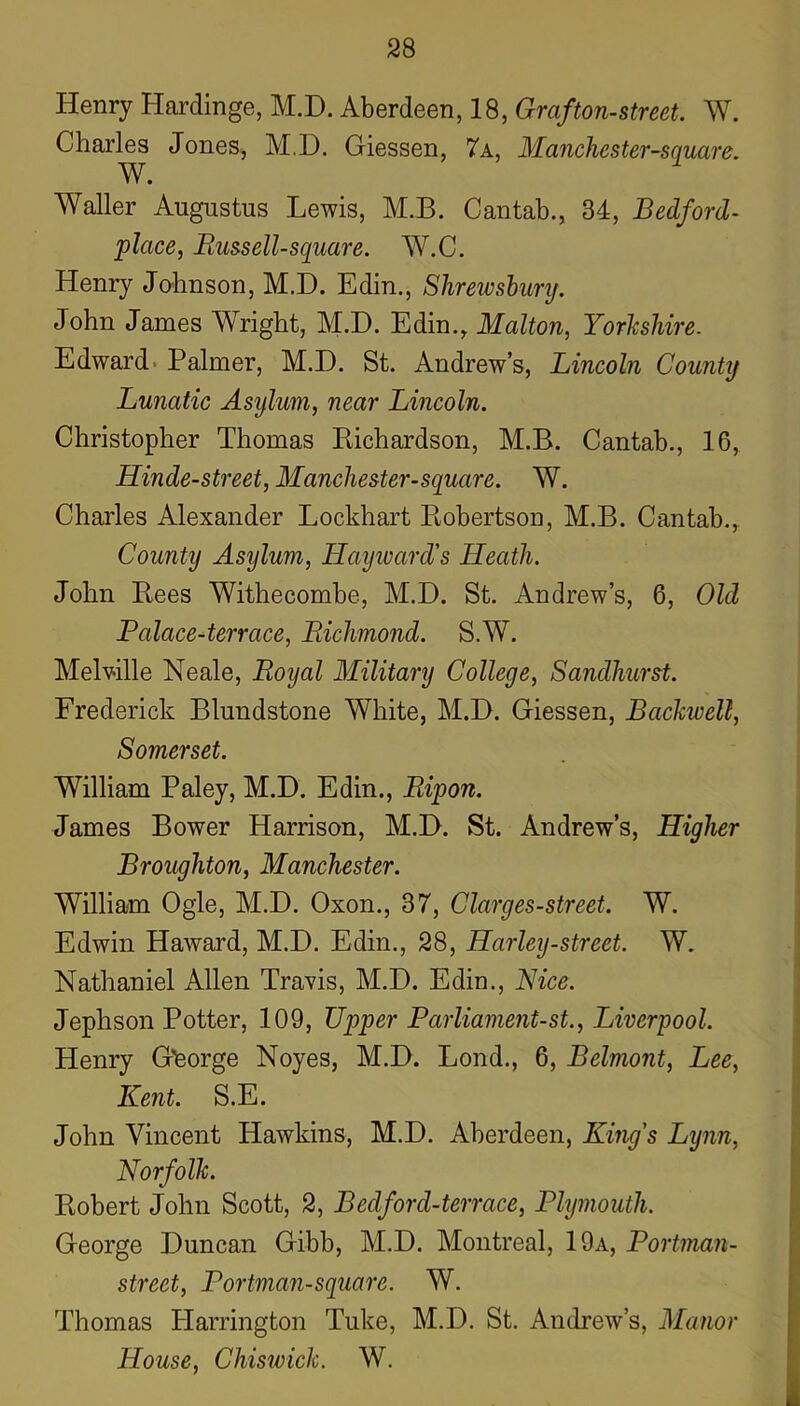 Henry Hardinge, M.D. Aberdeen, 18, Grafton-street. W. Charles Jones, M.D. Giessen, 7a, MancJiester-square. W. Waller Augustus Lewis, M.B. Cantab., 34, Bedford- place, Bussell-square. W.C. Henry Johnson, M.D. Edin., Shrewsbunj. John James Wright, M.D. Edin., Malton, Yorkshire. Edward. Palmer, M.D. St. Andrew’s, Lincoln County Lunatic Asylum, near Lincoln. Christopher Thomas Eichardson, M.B. Cantab., 16, Hinde-street, Mancliester-square. W. Charles Alexander Lockhart Eobertson, M.B. Cantab., County Asylum, Haijward's Heath. John Eees Withecombe, M.D. St. Andrew’s, 6, Old Palace-terrace, Richmond. S.W. Melville Neale, Royal Military College, Sandhurst. Frederick Blundstone White, M.D. Giessen, Bachwell, Somerset. William Paley, M.D. Edin., Ripon. James Bower Harrison, M.D. St. Andrew’s, Higher Broughton, Manchester. William Ogle, M.D. Oxon., 37, Clarges-street. W. Edwin Haward, M.D. Edin., 28, Harley-street. W. Nathaniel Allen Travis, M.D. Edin., Nice. Jephson Potter, 109, Upper Parliament-st., Liverpool. Henry G'feorge Noyes, M.D. Lond., 6, Belmont, Lee, Kent. S.E. John Vincent Hawkins, M.D. Aberdeen, Kings Lynn, Norfolk. Eobert John Scott, 2, Bedford-terrace, Plymouth. George Duncan Gibb, M.D. Montreal, 19a, Portman- street, Portman-square. W. Thomas Harrington Tuke, M.D. St. Andrew’s, Manor House, Chiswick. W.