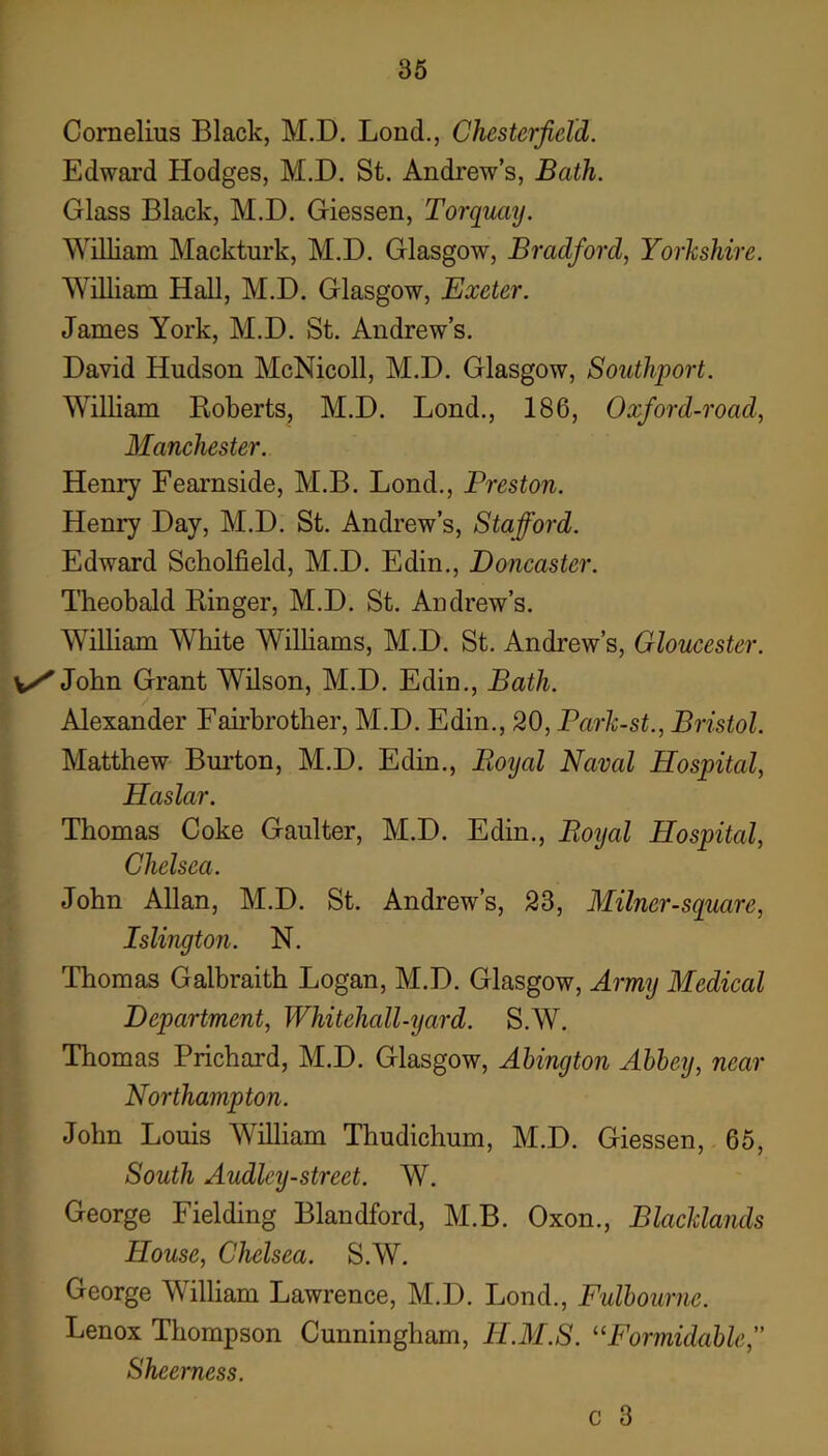 Cornelius Black, M.D. Bond., Chesterfield. Edward Hodges, M.D, St. Andrew’s, Bath. Glass Black, M.D. Giessen, Torquaij. William Mackturk, M.D. Glasgow, Bradford, Yorkshire. William Hall, M.D. Glasgow, Exeter. James York, M.D. St. Andrew’s. David Hudson McNicoll, M.D. Glasgow, Southport. WiUiam Roberts, M.D. Bond., 186, Oxford-road, Manchester. Henry Fearnside, M.B. Bond., Preston. Henry Day, M.D. St. Andrew’s, Stafford. Edward Scholfield, M.D. Edin., Doncaster. Theobald Ringer, M.D. St. Andrew’s. William White Williams, M.D. St. Andrew’s, Gloucester. v/John Grant Wilson, M.D. Edin., Bath. / Alexander Fairbrother, M.D. Edin., 20, Parlc-st., Bristol. Matthew Bm’ton, M.D. Edin., Boijal Naval Hospital, Haslar, Thomas Coke Gaulter, M.D. Edin., Boijal Hospital, Chelsea. John Allan, M.D. St. Andrew’s, 23, Milner-square, Islington. N, Thomas Galbraith Bogan, M.D. Glasgow, Army Medical Department, Whitehall-yard. S.W. Thomas Prichard, M.D. Glasgow, Ahington Alley, near Northampton. John Bouis William Thudichum, M.D. Giessen, 65, South Audley-street. W. George Fielding Blandford, M.B. Oxon., Blacldands House, Chelsea. S.W. George William Bawrence, M.D. Bond., Fullournc. Benox Thompson Cunningham, H.M.S. ^^Formidalle, Sheerness. c 3