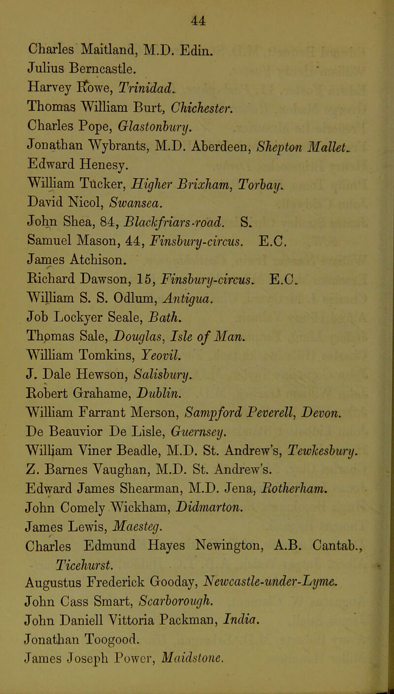 Charles Maitland, M.D. Edin. Julius Bemcastle. Harvey Eibwe, Trinidads Thomas William Burt, Chichester. Charles Pope, Glastonhury. Jonathan Wybrants, M.D. Aberdeen, Shepton Mallets Edward Henesy. William Tucker, Higher Brixham, Torhay. David Nicol, Swansea. John Shea, 84, Blachfriars-road. S. Samuel Mason, 44, Finshury-circus. E.C. James Atchison. Bichard Dawson, 15, Finshury-circus. E.C. William S. S. Odium, Antigua. Job Lockyer Seale, Bath. Thpmas Sale, Douglas., Isle of Man. William Tomkins, Yeovil. J. Dale Hewson, Salisbury. Kobert Grahame, Dublin. William Farrant Merson, Sampford Peverell, Devon. De Beauvior De Lisle, Guernsey. William Viner Beadle, M.D. St. Andrew’s, Tewkesbury. Z. Barnes Vaughan, M.D. St. Andrew’s. Edward James Shearman, M.D. Jena, Rotherham. John Comely Wickham, Didmarton. James Lewis, Maesteg. Charles Edmund Hayes Newington, A.B. Cantab., Ticehurst. Augustus Frederick Gooday, Newcastle-under-Lyme. John Cass Smart, Scarborough. John Daniell Vittoria Packman, India. Jonathan Toogood. James Joseph Power, Maidstone.