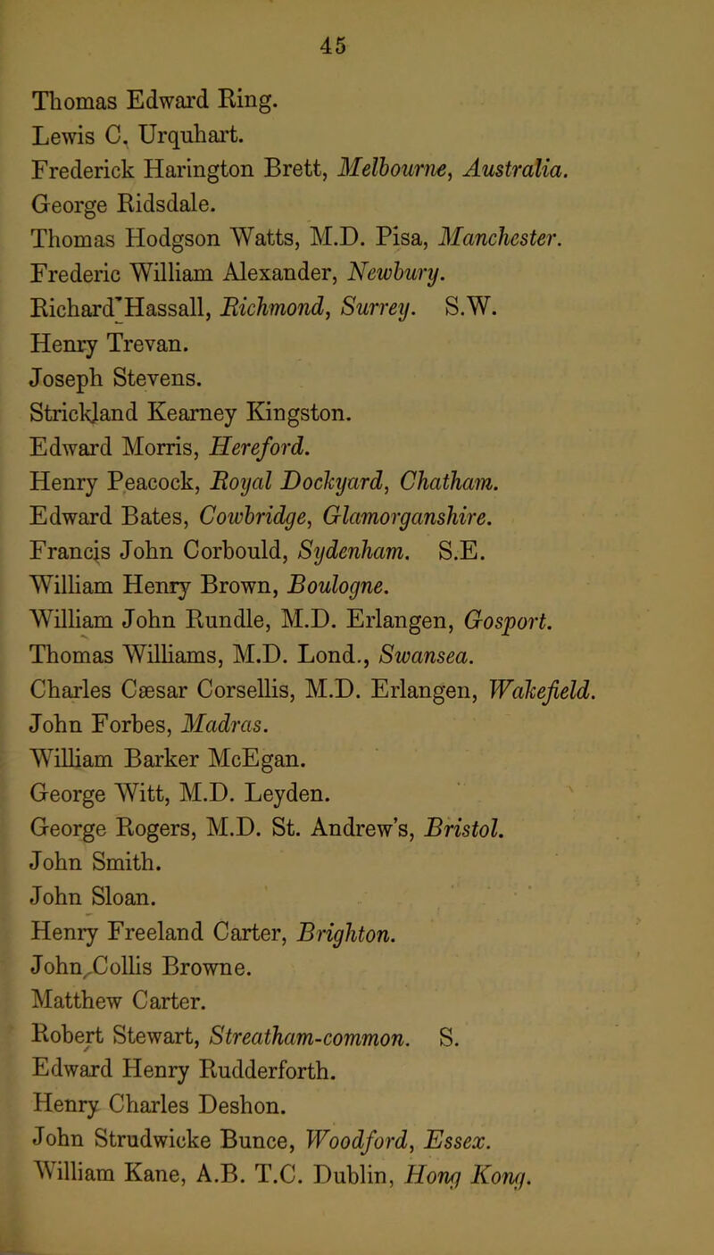 Tliomas Edwai’d Ring. Lewis C, Urquhai’t. Frederick Harington Brett, Melbourne, Australia. George Ridsdale. Thomas Hodgson Watts, M.D. Pisa, Manchester. Frederic William Alexander, Newbury. Richard’Hassall, Richmond, Surrey. S.W. Henry Trevan. Joseph Stevens. Strickland Kearney Kingston. Edward Morris, Hereford. Henry Peacock, Royal Dockyard, Chatham. Edward Bates, Coivbridge, Glamorganshire. Francis John Corbould, Sydenham. S.E. Wilham Henry Brown, Boulogne. William John Rundle, M.D. Erlangen, Gosport. Thomas Wilhams, M.D. Lond,, Swansea. Charles Caesar Corsellis, M.D. Erlangen, Wakefield. John Forbes, Madras. William Barker McEgan. George Witt, M.D. Leyden. ' ' George Rogers, M.D. St. Andrew’s, Bristol. John Smith. John Sloan. Henry Freeland Carter, Brighton. John^Collis Browne. Matthew Carter. Robert Stewart, Streatham-common. S. Edward Henry Rudderforth. Henry Charles Deshon. John Strudwicke Bunce, Woodford, Essex. William Kane, A.B. T.C. Dublin, Hong Kong.