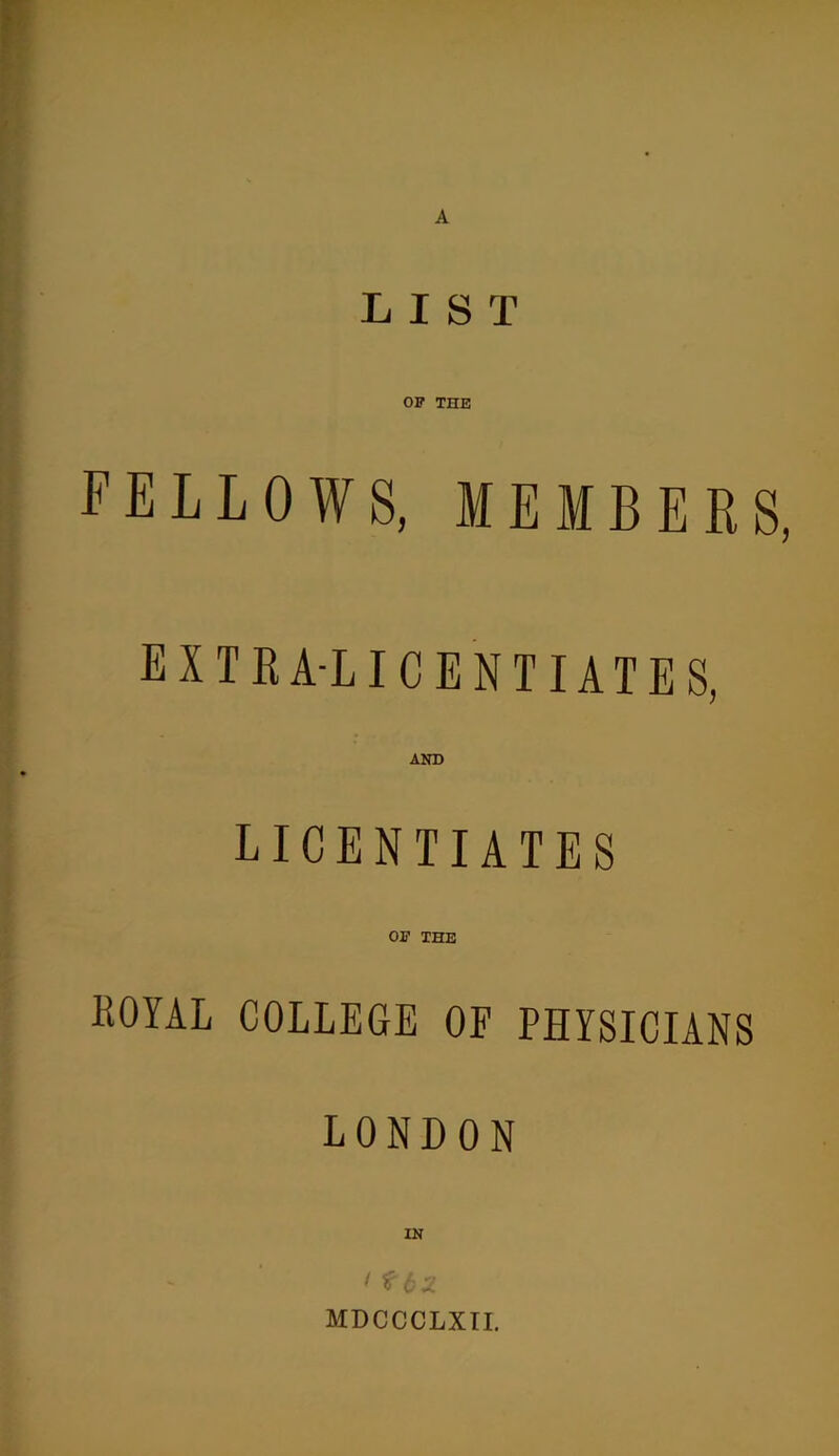 LIST OF THE FELLOWS, MEMBERS EXTRA-LICENTIATES, AND LICENTIATES OE THE KOYAL COLLEGE OF PHYSICIANS LONDON IN MDCCCLXII.