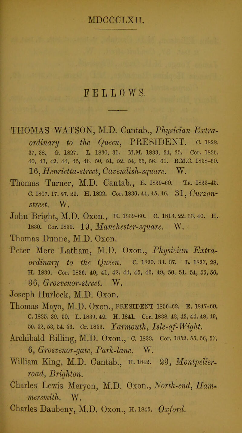 FELLOWS. THOMAS WATSON, M.D. Cantab., Physician Extra- ordinary to the Queen, PRESIDENT, c. isss. 37, 38. G. 1827. L. 1830, 31. M.M. 1833, 34, 35. Cor. 1830. 40, 41, 42. 44, 45, 40. 50, 51, 52. 54, 55, 56. 61. E.M.C. 1858-60. 1^, Henrietta-street, Cavendish-square. W. Thomas Turner, M.D. Cantab., e. I829-6O. Tr. I823-45. C. 1807. 17. 27. 29. H. 1822. Cor. 1836. 44, 45, 40. 31, Cui'ZOn- street. W. John Bright, M.D. Oxon., e. 1830-60. c. 1813.22.33. 40. h. 1830. Cor. 1839. 19, Manchester-Square. W. Thomas Dunne, M.D. Oxon. Peter Mere Latham, M.D. Oxon., Physician Extra- ordinary to the Queen, c. I820. 33.37. l. I827, 28. H. 1839. Cor. 1836. 40, 41, 42. 44, 45, 46. 49, 50, 51. 54, 55, 56. 36, Grosvenor-street. W. Joseph Hurlock, M.D. Oxon. Thomas Mayo, M.D. Oxon., peesident 1856-62. e. I847-6O. C. 1835. 39. 50. L. 1839. 42. H. 1841. Cor. 1838. 42, 43, 44. 48, 49, 50.52,53,54.50. Cr. 1853. Yarmouth, IsU-of-Wight. Archibald BilHng, M.D. Oxon., c. 1823. Cor. 1852.55,60,57. 6, Grosvenor-gate, Park-lane. W. William King, M.D. Cantab., h. 1842. 23, Montpelier- road, Brighton. Charles Lewis Meryon, M.D. Oxon., North-end, Ham- mersmith. W. Charles Daubeny, M.D. Oxon., h. 1845. Oxford.