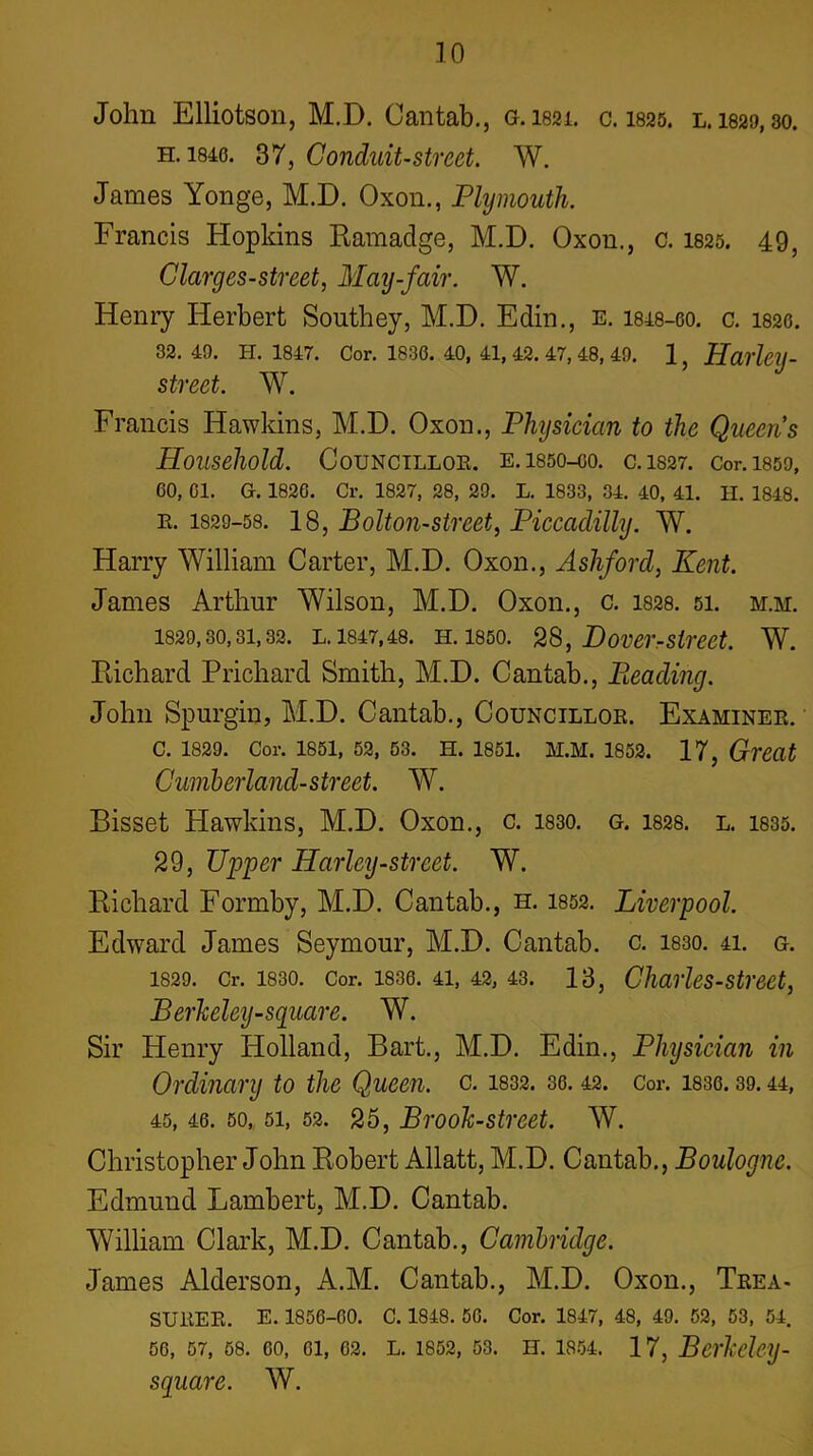 TO John Elliotson, M.D. Cantab., G.I821. c. I825. l. 1829,30. H. 1840. 37, Conduit-street. W. James Yonge, M.D. Oxon., Plymouth. Francis Hopkins Eamadge, M.D. Oxon., c. I825. 49, Clarges-street, May-fair. W. Henry Herbert Southey, M.D. Edin., e. 1848-oo. c. I820. 32. 49. H. 1847. Cor. 1836. 40, 41, 42. 47, 48, 49. 1, HarhlJ- street. W. Francis Hawkins, M.D. Oxon., Physician to the Queens Household. CoUNCTLLOK. E.ISSO-OO. C.1S27. Cor.lSOO, 60, 01. G. 1826. Cr. 1827, 28, 29. L. 1833, 34. 40, 41. II. 1848. E. 1829-58. 18, Bolton-Street, Piccadilly. W. Harry William Carter, M.D. Oxon., Ashford, Kent. James Arthur Wilson, M.D. Oxon., c. 1828. 5i. m.m. 1829,30,31,32. L. 1847,48. H. 1850. 2S, DoVCrrStrcet. W. Richard Prichard Smith, M.D. Cantab., Pleading. John Spurgin, M.D. Cantab., Councilloe. Examinee. C. 1829. Cor. 1851, 52, 63. H. 1851. M.M. 1852. 17, Great Cumberland-street. W. Bisset Hawkins, M.D. Oxon., c. 1830. g. 1828. l. 1835. 29, Upper Harley-street. W. Richard Formby, M.D. Cantab., h. 1852. Liverpool. Edward James Seymour, M.D. Cantab, c. 1830. 4i. g. 1829. Cr. 1830. Cor. 1836. 41, 42, 43. 13, CharUs-Street, Berkeley-square. W. Sir Henry Holland, Bart., M.D. Edin., Physician in Ordinary to the Queen, o. 1832. 36. 42. Cor. 1830.39.44, 45, 46. 50, 51, 52. 25, Brook-street. W. Christopher John Robert Allatt, M.D. Cantab., Boulogne. Edmund Lambert, M.D. Cantab. William Clark, M.D. Cantab., Cambridge. James Alderson, A.M. Cantab., M.D. Oxon., Teea- SUEEE. E. 1856-00. C. 1848. 50. Cor. 1847, 48, 49. 52, 53, 54. 56, 57, 68. 60, 61, 02. L. 1852, 53. H. 1854. 17, Berkelcy- square. W.