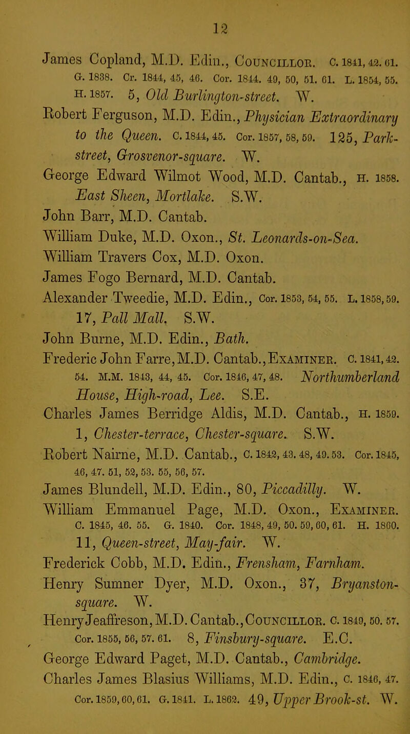 James Copland, M.D. Ediii., Councillor, c. 1841, 42. gi. G. 1838. Cr. 1844, 45, 46. Cor. 1844. 49, 50, 51. 01. L. 1854, 55. H. 1857. 6, Old Bwiington-street. W. Robert Ferguson, M.D. Yidm., Physician Extraordinary to the Queen, c. 1844,45. Cor. I857,58,59. 125^ Parle- street, Grosvenor-square. W. George Edward Wilmot Wood, M.D. Cantab., h. 1858. East Sheen, Mortlahe. S.W. John Barr, M.D. Cantab. William Duke, M.D. Oxon., St. Leonards-on-Sea. William Travers Cox, M.D. Oxon. James Fogo Bernard, M.D. Cantab. Alexander Tweedie, M.D. Edin., Cor. 1853,54,55. l. 1858,59. 17, Pall Mall S.W. John Burne, M.D. Edin., Bath. Frederic John Farre,M.D. Cantab.,Examiner, c. 1841, 42. 54. M.M. 1843, 44, 45. Cor. 1846,47,48. Northumberland House, High-road, Lee. S.E. Charles James Berridge Aldis, M.D. Cantab., h. 1859. I. Chester-terrace, Chester-square. S.W. Robert Nairne, M.D. Cantab., c. 1842,43.48,49.53. Cor.ms, 46, 47. 51, 52, 53. 55, 56, 57. James Blundell, M.D. Edin., 80, Piccadilly. W. William Emmanuel Page, M.D. Oxon., Examiner. C. 1845, 46. 55. G. 1840. Cor. 1848, 49, 50. 59,60, 61. H. 1800. 11, Queen-street, May-fair. W. Frederick Cobb, M.D. Edin., Frensham, Farnham. Henry Sumner Dyer, M.D. Oxon., 37, Bryanston- square. W. HenryJeaffreson,M.D. Cantab.,Councillor, c. 1849, so. 57. Cor. 1855,66,57.61. S, Fiiishury-square. E.C. George Edward Paget, M.D. Cantab., Cambridge. Charles James Blasius Williams, M.D. Edin., c. i846, 47. Cor. 1859,60,61. G. 1841. L. 1862. ,Up'pCr Brooh-St. W.