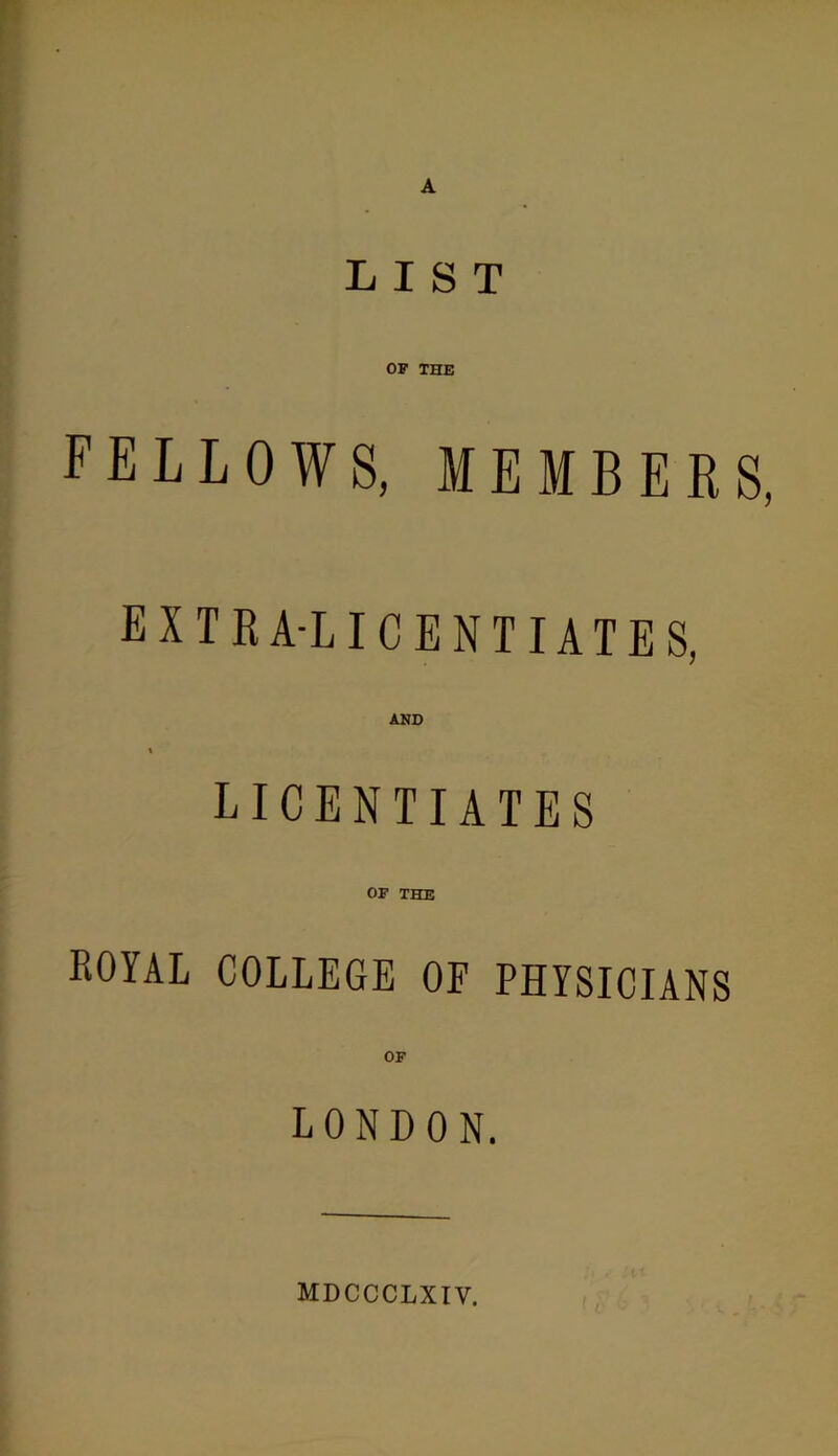 LIST OF THE FELLOWS, MEMBERS extra-licentiates, AND \ LICENTIATES OF THE royal college of physicians OF LONDON. MDCCCLXTV.