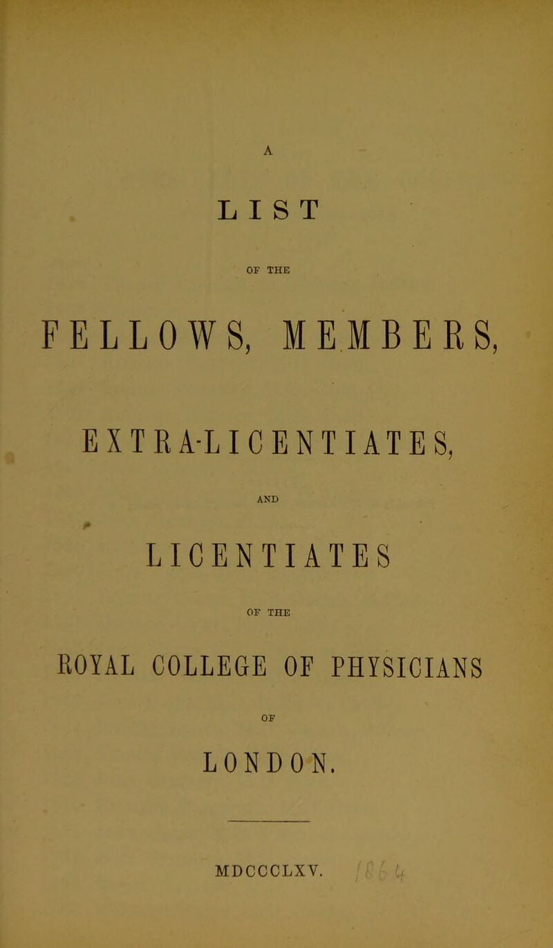 LIST OF THE FELLOWS, MEMBERS, EXTRA-LICENTIATES, AND LICENTIATES OF THE ROYAL COLLEGE OF PHYSICIANS OF LONDON. u MDCCCLXV,