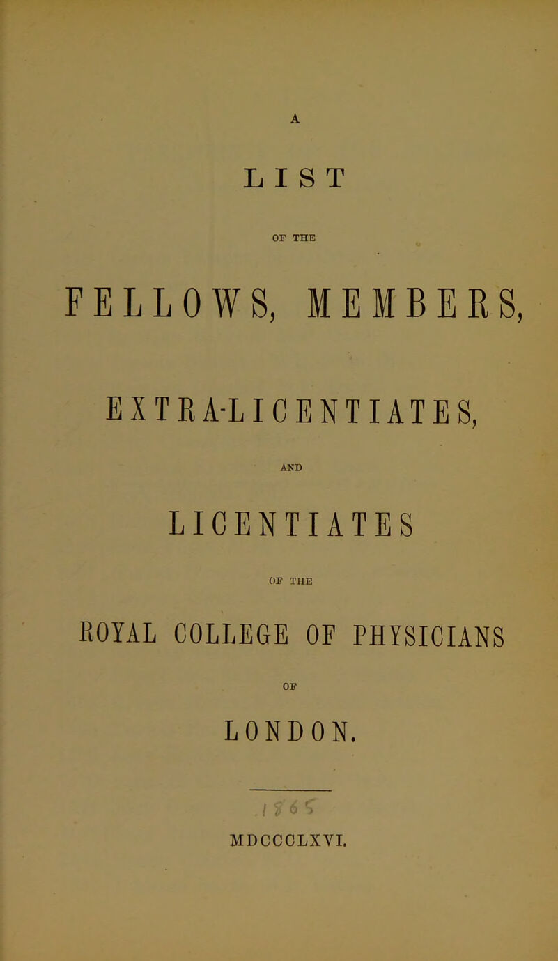 LIST OF THE FELLOWS, MEMBERS, EXTRA-LICENTIATES, AND LICENTIATES ROYAL COLLEGE OF PHYSICIANS OF LONDON. i 0 MDCCCLXYI.
