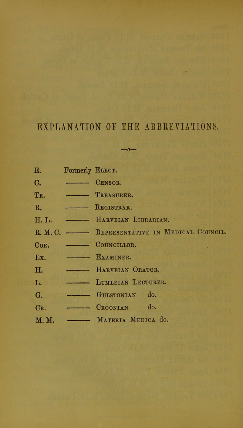 EXPLANATION OF THE ABBREVIATIONS. —0— E. Formerly Elect. C. Censor. Tr. Treasurer. E. Eegistrar. H. L. Haryeian Librarian. E.M. C. Eepresentative in Medical Council. Cor. Councillor. Ex. Examiner. H. Harveian Orator. L. Lumleian Lecturer. Gr. Gulstonian do. Cr. Croonian do. M.M. Materia Medica do.