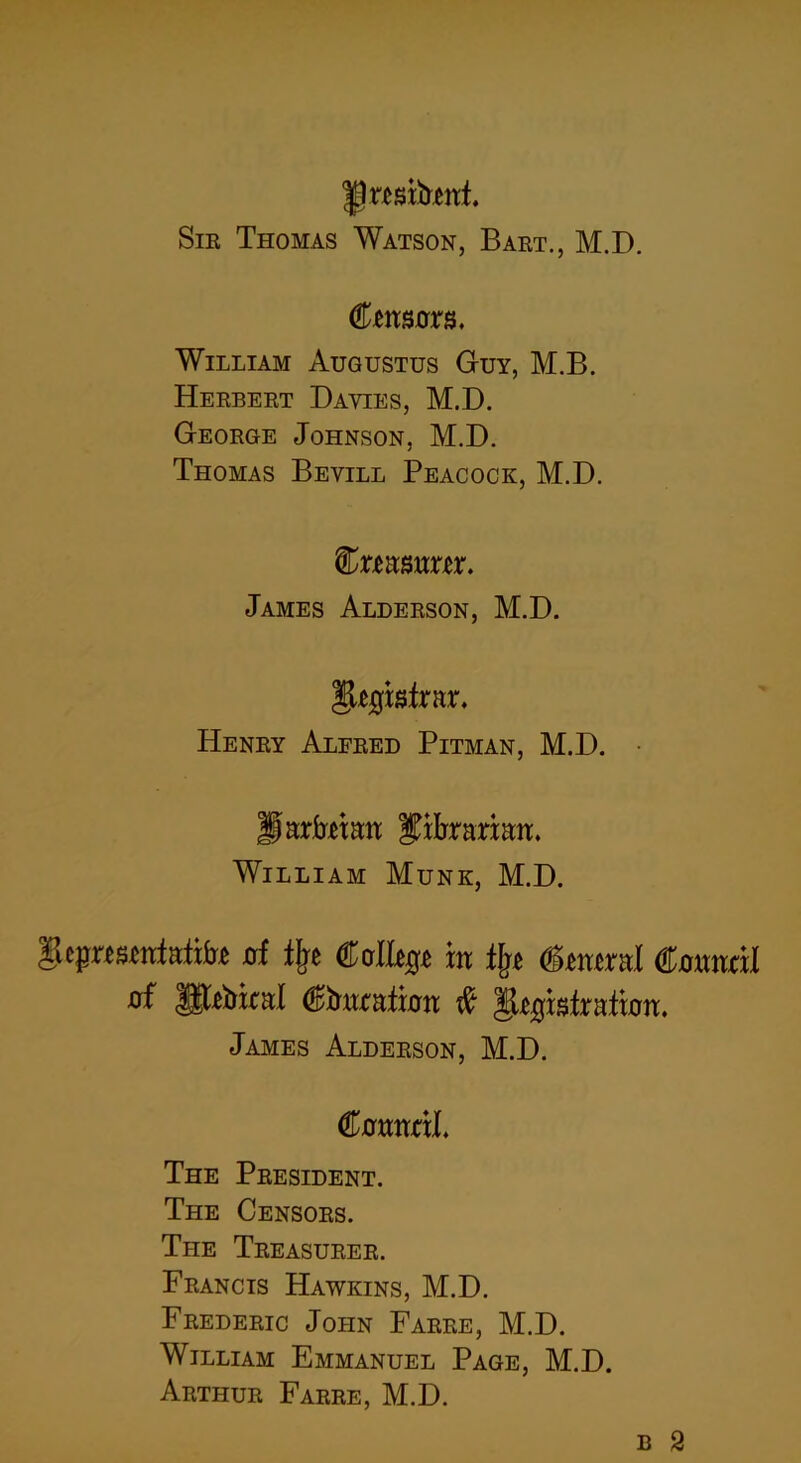 Sir Thomas Watson, Bart., M.D. Cmsurs. William Augustus Guy, M.B. Herbert Davies, M.D. George Johnson, M.D. Thomas Bevill Peacock, M.D. %xmmxtx. James Alderson, M.D. ^kqMxrx. Henry Alfred Pitman, M.D. llarfrmn librarian. William Munk, M.D. gepKSMrfaitirt of % ®of%t in % (Stmral Council of |gtobicaI ©tmrafron # gtgbfrafion. James Alderson, M.D. ftamcxL The President. The Censors. The Treasurer. Francis Hawkins, M.D. Frederic John Farre, M.D. William Emmanuel Page, M.D. Arthur Farre, M.D. b 2