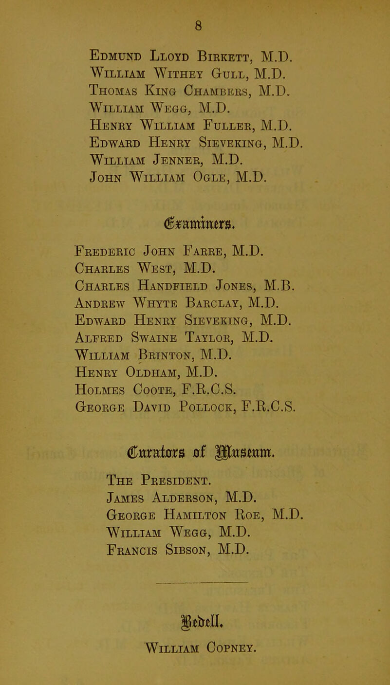Edmund Lloyd Birkett, M.D. William Withey Gull, M.D. Thomas King Chambers, M.D. William Wegg, M.D. Henry William Fuller, M.D. Edward Henry Sieveking, M.D William Jenner, M.D. John William Ogle, M.D. (ftmmmm. Frederic John Farre, M.D. Charles West, M.D. Charles Handfield Jones, M.B. Andrew Whyte Barclay, M.D. Edward Henry Sieveking, M.D. Alfred Swaine Taylor, M.D. William Brinton, M.D. Henry Oldham, M.D. Holmes Coote, F.R.C.S. George David Pollock, F.R.C.S. feato 0f lltowm. The President. James Alderson, M.D. George Hamilton Roe, M.D. William Wegg, M.D. Francis Sibson, M.D. William Copney.