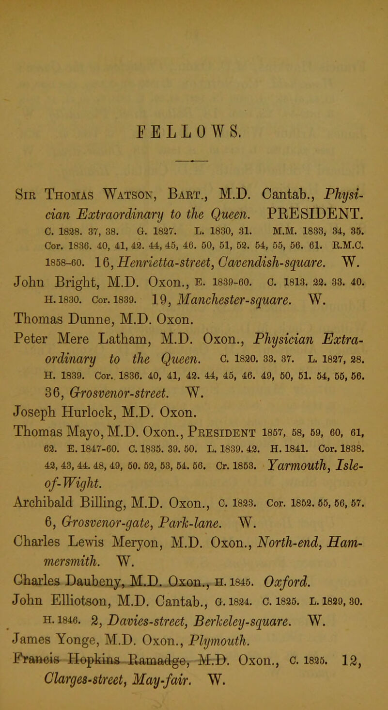 FELLOWS. Sir Thomas Watson, Bart., M.D. Cantab., Physi- cian Extraordinary to the Quern. PRESIDENT. C. 1828. 37, 38. G. 1827. L. 1830, 31. M.M. 1833, 34, 36. Cor. 1836. 40, 41, 42. 44, 45, 46. 50, 51, 52. 54, 55, 56. 61. R.M.C. 1858-60. 16, Henrietta-street, Cavendish-square. W. John Bright, M.D. Oxon., e. 1839-60. c. 1813. 22. 33. 40. h. 1830. Cor. 1839. 19, Manchester-square. W. Thomas Dunne, M.D. Oxon. Peter Mere Latham, M.D. Oxon., Physician Extra- ordinary to the Queen, c. 1820.33.37. l. 1827, 28. H. 1839. Cor. 1836. 40, 41, 42. 44, 45, 46. 49, 50, 51. 54, 55, 56. 36, Grosvenor-street. W. Joseph Hurlock, M.D. Oxon. Thomas Mayo, M.D. Oxon., President 1857, 58, 59, 60, 61, 62. E. 1847-60. C. 1835. 39. 50. L. 1839. 42. H. 1841. Cor. 1838. 42, 43, 44. 48, 49, 50. 52, 53, 54. 56. Cr. 1853. Yarmouth, Isle- of- Wight. Archibald Billing, M.D. Oxon., c. 1823. Cor. 1852.55,56,57. 6, Grosvenor-gate, Park-lane. W. Charles Lewis Meryon, M.D. Oxon., North-end, Ham- mersmith. W. Charles Daubeny, M.D. Oxon., h. 1845. Oxford. John Elliotson, M.D. Cantab., g. 1824. c. 1825. l. 1829, so. h. 1846. 2, Davies-street, Berkeley-square. W. James Yonge, M.D. Oxon., Plymouth. Francis Hopkins R,amadge, M.D. Oxon., c. 1825. 12, Clarges-street, May-fair. W.