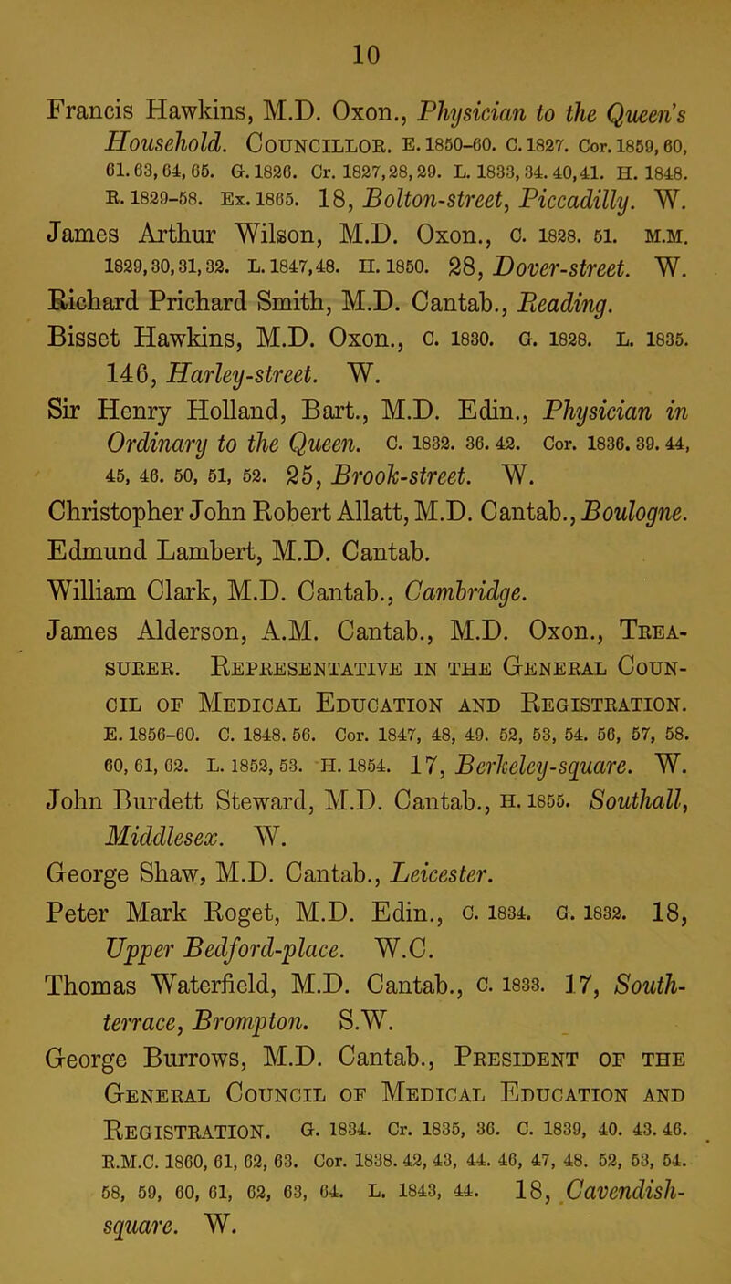 Francis Hawkins, M.D. Oxon., Physician to the Queen's Household. COUNCILLOR. E. 1850-60. C.1827. Cor. 1859, 60, 61.63, 64, 65. G. 1826. Cr. 1827,28, 29. L. 1833, 34. 40,41. H. 1848. R. 1829-58. Ex. isos. 18, Bolton-street, Piccadilly. W. James Arthur Wilson, M.D. Oxon., c. 1828. 51. m.m. 1829,30,31,32. l.1847,48. h. 1850. 28, Dover-street. W. Richard Prichard Smith, M.D. Cantah., Beading. Bisset Hawkins, M.D. Oxon., c. isso. g. 1828. l. 1835. 146, Harleij-street. W. Sir Henry Holland, Bart., M.D. Edin., Physician in Ordinary to the Queen, c. 1832. 36.42. Cor. 1836.39.44, 45, 46. 50, 51, 52. 25, Brook-street. W. Christopher John Robert Allatt, M.D. Cantab., Boulogne. Edmund Lambert, M.D. Cantab. William Clark, M.D. Cantab., Cambridge. James Alderson, A.M. Cantab., M.D. Oxon., Trea- surer. Representative in the General Coun- cil of Medical Education and Registration. E. 1856-60. C. 1848. 56. Cor. 1847, 48, 49. 52, 53, 54. 56, 57, 58. 60,61,62. l. 1852,53. h. 1854. 17, Berkeley-square. W. John Burdett Steward, M.D. Cantab., h. 1855. Southall, Middlesex. W. George Shaw, M.D. Cantab., Leicester. Peter Mark Roget, M.D. Edin., c. 1834. g. 1832. 18, Upper Bedford-place. W.C. Thomas Waterfield, M.D. Cantab., c. 1833. 17, South- terrace, Brompton. S.W. George Burrows, M.D. Cantab., President oe the General Council of Medical Education and Registration, g. 1834. Cr. 1835, 36. c. 1839, 40. 43.46. R.M.C. 1860, 61, 62, 63. Cor. 1838. 42, 43, 44. 46, 47, 48. 52, 53, 54. 58, 59, 60, 61, 62, 63, 64. L. 1843, 44. 18, CaVCndish- square. W.