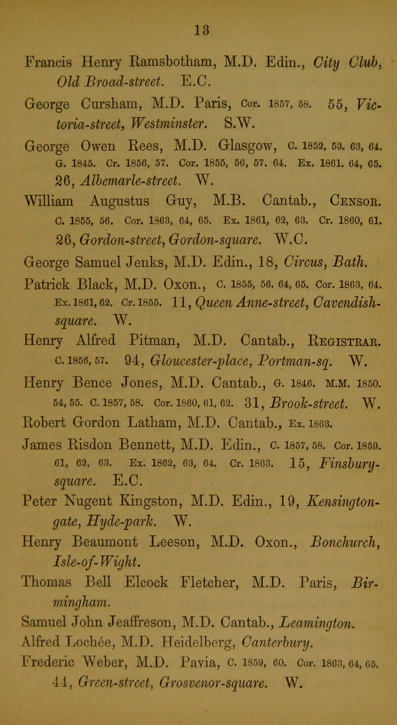 Francis Henry Ramsbotham, M.D. Edin., City Club, Old Broad-street. E.C. George Cursham, M.D. Paris, Cor. 1857, 58. 55, Vic- toria-street, Westminster. S.W. George Owen Rees, M.D. Glasgow, c. 1852, 53.03,04. G. 1845. Cr. 1850, 57. Cor. 1855, 50, 57. 04. Ex. 1801. 04, 05. 26, Albemarle-street. W. William Augustus Guy, M.B. Cantab., Censor. C. 1855, 50. Cor. 1803, 04, 05. Ex. 1801, 02, 03. Cr. 1800, 61. 26, Gordon-street, Gordon-square. W.C. George Samuel Jenks, M.D. Edin., 18, Circus, Bath. Patrick Black, M.D. Oxon., C. 1855, 50. 04, 05. Cor. 18C3, 04. Ex. 1861,62. Cr. 1855. 11, Queen Ame-street, Cavendish- square. W. Henry Alfred Pitman, M.D. Cantab., Registrar. c. 1856,57. 94, Gloucester-place, Bortman-sq. W. Henry Bence Jones, M.D. Cantab., g. 1840. m.m. 1850. 54, 55. C. 1857, 58. Cor. 1860, 01, 02. 31, Brooh-Street. W. Robert Gordon Latham, M.D. Cantab., Ex. 1803. James Risdon Bennett, M.D. Edin., c. 1857,58. Cor. 1859. 61, 62, 63. Ex. 1802, 03, 64. Cr. 1863. 15, Finsbui'lJ- square. E.C. Peter Nugent Kingston, M.D. Edin., 19, Kensington- gate, Hyde-parh. W. Henry Beaumont Leeson, M.D. Oxon., Boncliurch, Isle-of-Wight. Thomas Bell Elcock Fletcher, M.D. Paris, Bir- mingham. Samuel John Jeaffreson, M.D. Cantab., Leamington. Alfred Lochee, M.D. Heidelberg, Canterbury. Frederic Weber, M.D. Pavia, c. 1859, oo. Cor. isos, 04, oo. 44, Green-street, Grosvenor-square. W.