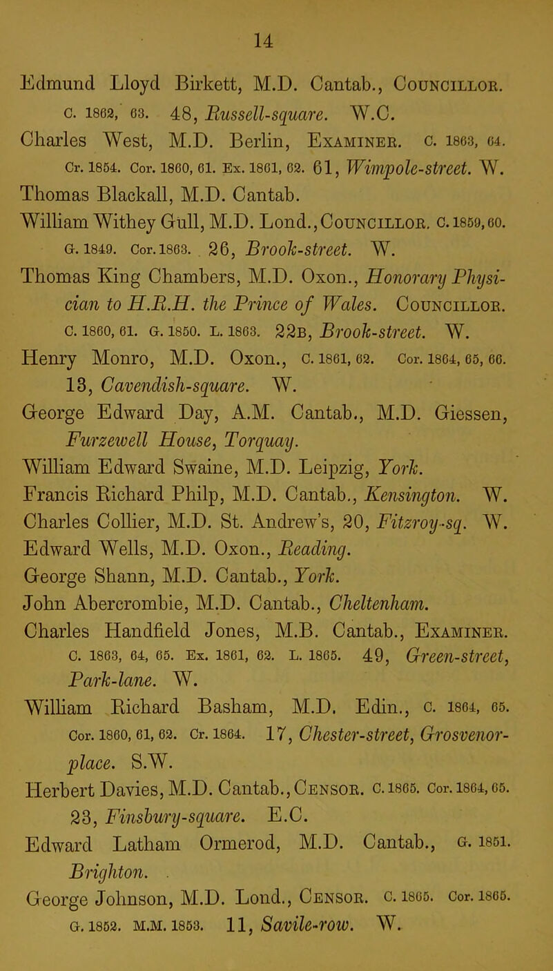 Edmund Lloyd Birkett, M.D. Cantab., Councillor. c. 1862, 63. 48, Russell-square. W.C. Charles West, M.D. Berlin, Examiner, c. 1863, 64. Cr. 1854. Cor. 1860, 61. Ex. 1861, 62. 61, Wimpole-Street. W. Thomas Blackall, M.D. Cantab. William Withey Gull, M.D. Lond.,Councillor. c.1859,60. g. 1849. Cor. 1863. 26, Brook-street. W. Thomas King Chambers, M.D. Oxon., Honorary Physi- cian to H.E.H. the Prince of Wales. Councillor. c. i860,61. g. 1850. l. 1863. 22b, Brook-street. W. Henry Monro, M.D. Oxon., c. i86i, 62. Cor. 1864, os, 66. 13, Cavendish-square. W. George Edward Day, A.M. Cantab., M.D. Giessen, Furzewell House, Torquay. William Edward Swaine, M.D. Leipzig, York. Francis Richard Philp, M.D. Cantab., Kensington. W. Charles Collier, M.D. St. Andrew’s, 20, Fitzroy-sq. W. Edward Wells, M.D. Oxon., Pleading. George Shann, M.D. Cantab., York. John Abercrombie, M.D. Cantab., Cheltenham. Charles Handheld Jones, M.B. Cantab., Examiner. c. 1863, 64, 65. Ex. 1861, 62. l. 1805. 49, Green-street, Park-lane. W. William Richard Basham, M.D. Edin., c. 1864, 65. Cor. 1860, ei, 62. Cr. 1864. 17, Chester-street, Grosvenor- place. S.W. Herbert Davies, M.D. Cantab., Censor. c.i805. Cor.1864,65. 23, Finsbury-square. E.C. Edward Latham Ormerod, M.D. Cantab., g. i85i. Brighton. . George Johnson, M.D. Lond., Censor, c. isos. Cor. 1865. G. 1852. M.M. 1853. 11, SavilC-rOW. W.