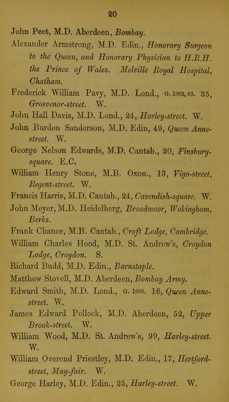 John Peet, M.D. Aberdeen, Bombay. Alexander Armstrong, M.D. Edin., Honorary Surgeon to the Queen, and Honorary Physician to H.R.H. the Prince of Wales. Melville Royal Hospital, Chatham. Frederick William Pavy, M.D. Lond., g. woa, 63. 35, Grosvenor-street. W. John Hall Davis, M.D. Lond., 24, Harley-street. W. John Burdon Sanderson, M.D. Edin, 49, Queen Anne- street. W. George Nelson Edwards, M.D. Cantab., 20, Finsbury- square. E.C. William Henry Stone, M.B. Oxon., 13, Vigo-street, Regent-street. W. Francis Harris, M.D. Cantab., 24, Cavendish-square. W. John Meyer, M.D. Heidelberg, Broadmoor, Wokingham, Berks. Frank Chance, M.B. Cantab., Croft Lodge, Cambridge. William Charles Hood, M.D. St. Andrews, Croydon Lodge, Croydon. S. Richard Budd, M.D. Edin., Barnstaple. Matthew Stovell, M.D. Aberdeen, Bombay Army. Edward Smith, M.D. Lond., g. 1865. 16, Queen Anne- street. W. James Edward Pollock, M.D. Aberdeen, 52, Upper Brook-street. W. William Wood, M.D. St. Andrew’s, 99, Harley-street. W. William Overend Priestley, M.D. Edin., 17, Hertford- street, May-fair. W. George Harley, M.D. Edin., 25, Harley-street. W.