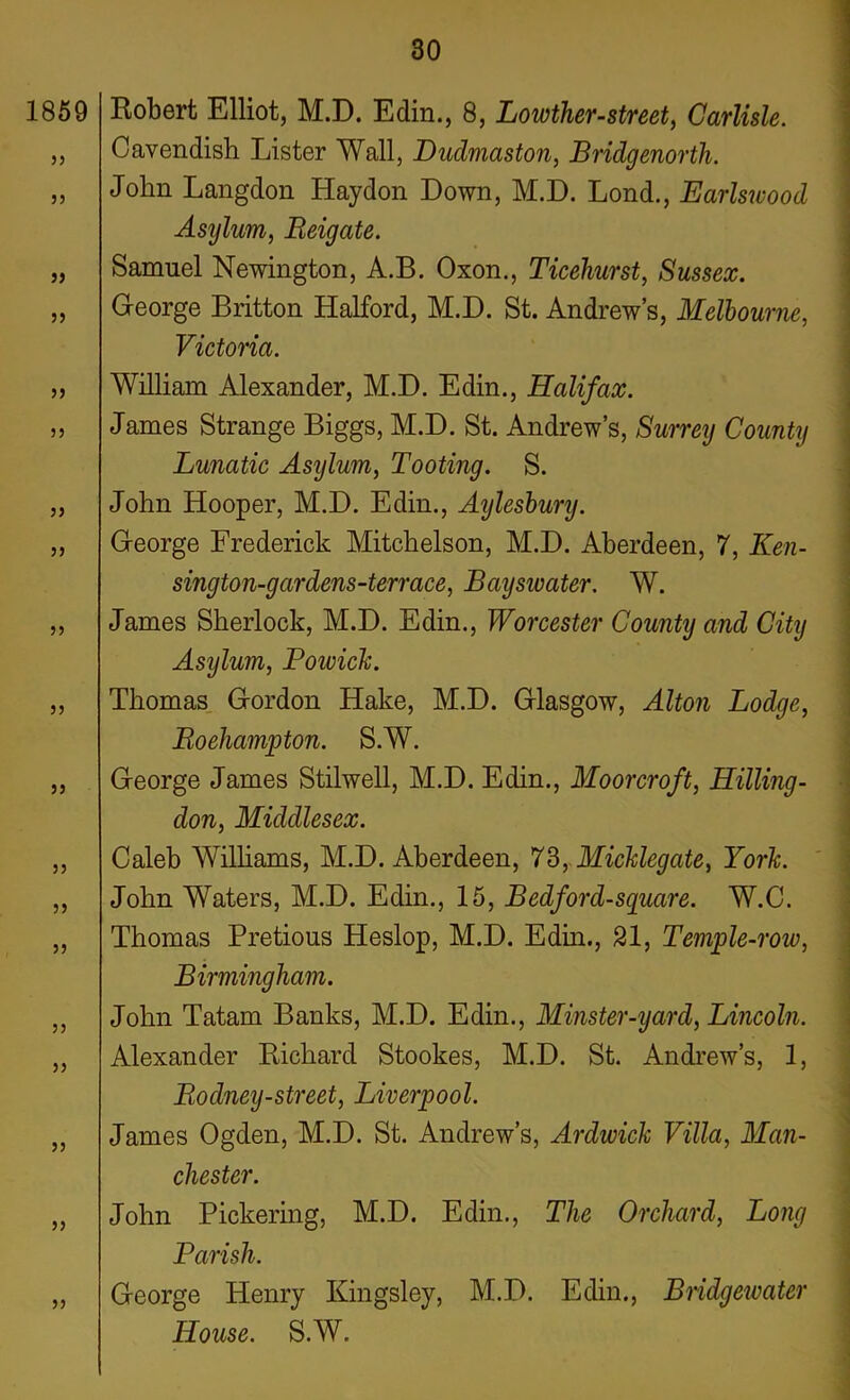 Robert Elliot, M.D. Edin., 8, Lowther-street, Carlisle. Cavendish Lister Wall, Dudmaston, Bridgenorth. John Langdon Haydon Down, M.D. Lond., Earlswood Asylum, Reigate. Samuel Newington, A.B. Oxon., Ticehurst, Sussex. George Britton Halford, M.D. St. Andrew’s, Melbourne, Victoria. William Alexander, M.D. Edin., Halifax. James Strange Biggs, M.D. St. Andrew’s, Surrey County Lunatic Asylum, Tooting. S. John Hooper, M.D. Edin., Aylesbury. George Frederick Mitchelson, M.D. Aberdeen, 7, Ken- sington-gcirdens-terrace, Bayswater. W. James Sherlock, M.D. Edin., Worcester County and City Asijlum, Powick. Thomas Gordon Hake, M.D. Glasgow, Alton Lodge, Roehampton. S.W. George James Stilwell, M.D. Edin., Moorcroft, Hilling- don, Middlesex. Caleb Williams, M.D. Aberdeen, 73, Micklegate, York. John Waters, M.D. Edin., 15, Bedford-square. W.C. Thomas Pretious Heslop, M.D. Edin., 21, Temple-row, Birmingham. John Tatam Banks, M.D. Edin., Minster-yarcl, Lincoln. Alexander Richard Stookes, M.D. St. Andrew’s, 1, Rodney-street, Liverpool. James Ogden, M.D. St. Andrew’s, Ardwick Villa, Man- chester. John Pickering, M.D. Edin., The Orchard, Long Parish. George Henry Kingsley, M.D. Edin., Bridgewater House. S.W.