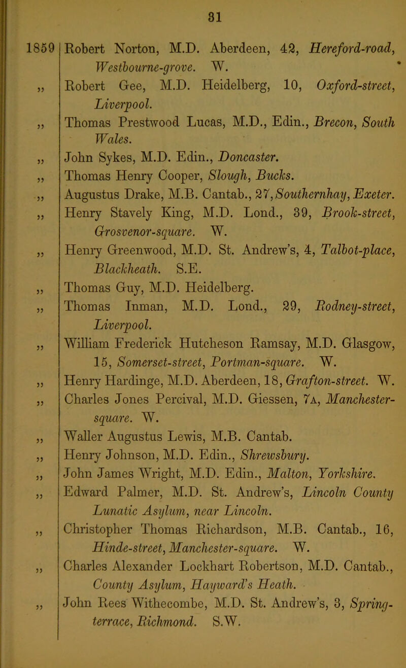 1859 j? jj }} )) }) 55 55 55 55 55 55 55 55 55 55 55 55 55 55 Robert Norton, M.D. Aberdeen, 43, Hereford-road, Westbourne-grove. W. Robert Gee, M.D. Heidelberg, 10, Oxford-street, Liverpool. Thomas Prestwood Lucas, M.D., Edin., Brecon, South Wales. John Sykes, M.D. Edin., Doncaster. Thomas Henry Cooper, Slough, Bucks. Augustus Drake, M.B. Cantab., 27,Southernhay, Exeter. Henry Stavely King, M.D. Lond., 39, Brook-street, Grosvenor-square. W. Henry Greenwood, M.D. St. Andrew’s, 4, Talbot-place, Blackheatli. S.E. Thomas Guy, M.D. Heidelberg. Thomas Inman, M.D. Lond., 39, Rodney-street, Liverpool. William Frederick Hutcheson Ramsay, M.D. Glasgow, 15, Somerset-street, Portman-square. W. Henry Hardinge, M.D. Aberdeen, 18, Graf ton-street. W. Charles Jones Percival, M.D. Giessen, 7a, Manchester- square. W. Waller Augustus Lewis, M.B. Cantab. Henry Johnson, M.D. Edin., Shrewsbury. John James Wright, M.D. Edin., Malton, Yorkshire. Edward Palmer, M.D. St. Andrew’s, Lincoln County Lunatic Asylum, near Lincoln. Christopher Thomas Richardson, M.B. Cantab., 16, Hinde-street, Manchester-square. W. Charles Alexander Lockhart Robertson, M.D. Cantab., County Asylum, Hayward's Heath. John Rees Withecombe, M.D. St. Andrew’s, 3, Spring- terrace, Richmond. S.W.