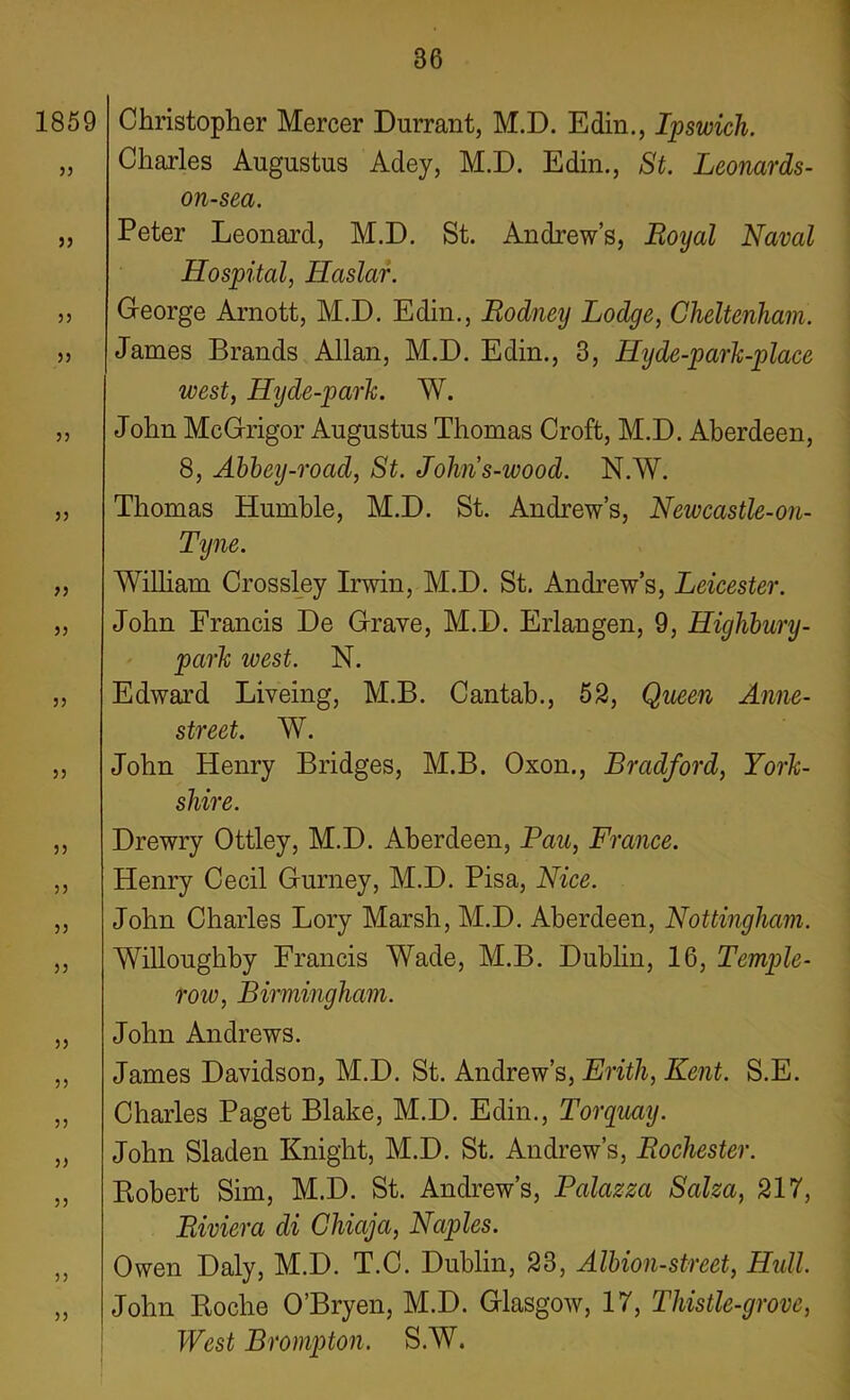 1859 33 33 33 33 33 33 33 33 33 33 33 33 33 33 33 33 33 33 33 33 33 Christopher Mercer Durrant, M.D. Edin., Ipswich. Charles Augustus Adey, M.D. Edin., St. Leonards- on-sea. Peter Leonard, M.D. St. Andrews, Royal Naval Hospital, Haslar. George Arnott, M.D. Edin., Rodney Lodge, Cheltenham. James Brands Allan, M.D. Edin., 3, Hyde-park-place west, Hyde-park. W. John McGrigor Augustus Thomas Croft, M.D. Aberdeen, 8, Abbey-road, St. Johns-wood. N.W. Thomas Humble, M.D. St. Andrew’s, Newcastle-on- Tyne. William Crossley Irwin, M.D. St. Andrew’s, Leicester. John Francis De Grave, M.D. Erlangen, 9, Higlibury- park west. N. Edward Liveing, M.B. Cantab., 52, Queen Anne- street. W. John Henry Bridges, M.B. Oxon., Bradford, York- shire. Drewry Ottley, M.D. Aberdeen, Pau, France. Henry Cecil Gurney, M.D. Pisa, Nice. John Charles Lory Marsh, M.D. Aberdeen, Nottingham. Willoughby Francis Wade, M.B. Dublin, 16, Temple- roiv, Birmingham. John Andrews. James Davidson, M.D. St. Andrew’s, Erith, Kent. S.E. Charles Paget Blake, M.D. Edin., Torquay. John Sladen Knight, M.D. St. Andrew’s, Rochester. Robert Sim, M.D. St. Andrew’s, Palazza Salza, 217, Riviera di Chiaja, Naples. Owen Daly, M.D. T.C. Dublin, 23, Albion-street, Hull. John Roche O’Bryen, M.D. Glasgow, 17, Thistle-grove, West Brompton. S.W.