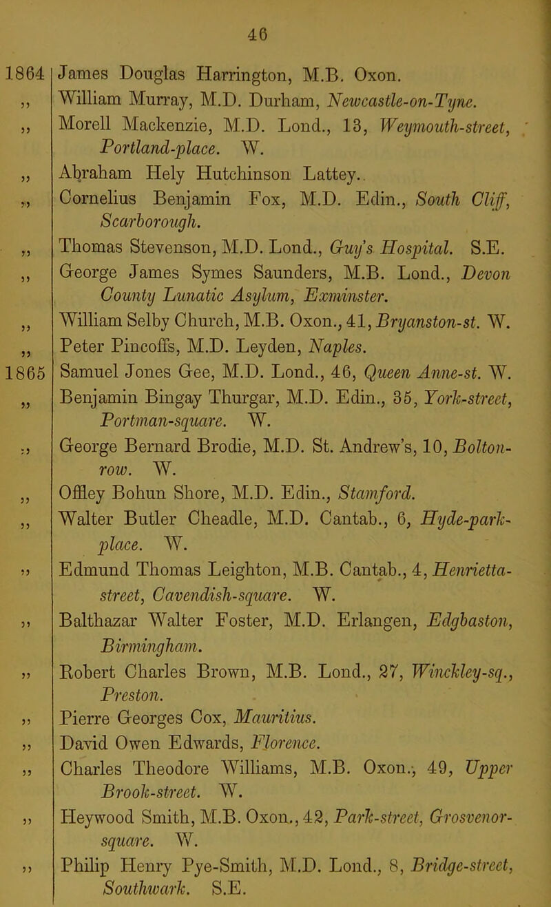 James Douglas Harrington, M.B. Oxon. William Murray, M.D. Durham, New castle-on-Tijne. Morell Mackenzie, M.D. Lond., 13, Weymouth-street, ' Portland-place. W. Abraham Hely Hutchinson Lattey.. Cornelius Benjamin Fox, M.D. Edin., South Cliff, Scarborough. Thomas Stevenson, M.D. Lond., Guys Hospital. S.E. George James Symes Saunders, M.B. Lond., Devon County Lunatic Asylum, Exminster. William Selby Church, M.B. Oxon., 41, Bryanston-st. W. Peter Pincoffs, M.D. Leyden, Naples. Samuel Jones Gee, M.D. Lond., 46, Queen Anne-st. W. Benjamin Bingay Thurgar, M.D. Edin., 36, York-street, Portman-square. W. George Bernard Brodie, M.D. St. Andrew’s, 10, Bolton- row. W. Offley Bohun Shore, M.D. Edin., Stamford. Walter Butler Cheadle, M.D. Cantab., 6, Hyde-park- place. W. Edmund Thomas Leighton, M.B. Cantab., 4, Henrietta- street, Cavendish-square. W. Balthazar Walter Foster, M.D. Erlangen, Edgbaston, Birmingham. Robert Charles Brown, M.B. Lond., 27, Winckley-sq., Preston. Pierre Georges Cox, Mauritius. David Owen Edwards, Florence. Charles Theodore Williams, M.B. Oxon.-, 49, Upper Brook-street. W. Iieywood Smith, M.B. Oxon., 42, Park-street, Grosvenor- square. W. Philip Henry Pye-Smith, M.D. Lond., 8, Bridge-street, Southivark. S.E.